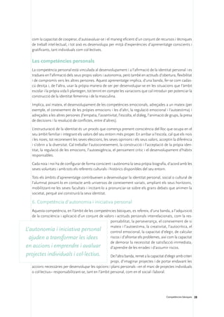 com la capacitat de cooperar, d’autoavaluar-se i el maneig eficient d’un conjunt de recursos i tècniques
    de treball intel·lectual, i tot això es desenvolupa per mitjà d’experiències d’aprenentatge conscients i
    gratificants, tant individuals com col·lectives.

    Les competències personals
    La competència personal està vinculada al desenvolupament i a l’afirmació de la identitat personal i es
    tradueix en l’afirmació dels seus propis valors i autonomia, però també en actituds d’obertura, flexibilitat
    i de compromís vers les altres persones. Aquest aprenentatge implica, d’una banda, fer-se com cadas-
    cú desitja i, de l’altra, usar la pròpia manera de ser per desenvolupar-se en les situacions que l’àmbit
    escolar i la pròpia vida li plantegen, tot tenint en compte les variacions que cal introduir per potenciar la
    construcció de la identitat femenina i de la masculina.

    Implica, així mateix, el desenvolupament de les competències emocionals, adreçades a un mateix (per
    exemple, el coneixement de les pròpies emocions i les d’altri, la regulació emocional i l’autoestima) i
    adreçades a les altres persones (l’empatia, l’assertivitat, l’escolta, el diàleg, l’animació de grups, la presa
    de decisions i la resolució de conflictes, entre d’altres).

    L’estructuració de la identitat és un procés que comença prenent consciència del lloc que ocupa en el
    seu àmbit familiar i integrant els valors del seu entorn més proper. En arribar a l’escola, cal que els nois
    i les noies, tot reconeixent les seves eleccions, les seves opinions i els seus valors, acceptin la diferència
    i s’obrin a la diversitat. Cal treballar l’autoconeixement, la construcció i l’acceptació de la pròpia iden-
    titat, la regulació de les emocions, l’autoexigència, el pensament crític i el desenvolupament d’hàbits
    responsables.

    Cada noia i noi ha de configurar de forma conscient i autònoma la seva pròpia biografia, d’acord amb les
    seves voluntats i amb tots els referents culturals i històrics disponibles del seu entorn.

    Tots els àmbits d’aprenentatge contribueixen a desenvolupar la identitat personal, social o cultural de
    l’alumnat posant-lo en contacte amb universos de coneixement variats, ampliant els seus horitzons,
    mobilitzant-ne les seves facultats i incitant-lo a pronunciar-se sobre els grans debats que animen la
    societat, perquè així construirà la seva identitat.

    6. Competència d’autonomia i iniciativa personal
   Aquesta competència, en l’àmbit de les competències bàsiques, es refereix, d’una banda, a l’adquisició
   de la consciència i aplicació d’un conjunt de valors i actituds personals interrelacionats, com la res-
                                                     ponsabilitat, la perseverança, el coneixement de si
                                                     mateix i l’autoestima, la creativitat, l’autocrítica, el
L’autonomia i iniciativa personal                    control emocional, la capacitat d’elegir, de calcular
  ajuden a transformar les idees                     riscos i d’afrontar els problemes, així com la capacitat
                                                     de demorar la necessitat de satisfacció immediata,
en accions i emprendre i avaluar                     d’aprendre de les errades i d’assumir riscos.
projectes individuals i col·lectius.                     De l’altra banda, remet a la capacitat d’elegir amb criteri
                                                         propi, d’imaginar projectes i de portar endavant les
    accions necessàries per desenvolupar les opcions i plans personals –en el marc de projectes individuals
    o col·lectius– responsabilitzant-se, tant en l’àmbit personal, com en el social i laboral.




                                                                                                  Competències bàsiques 28
 