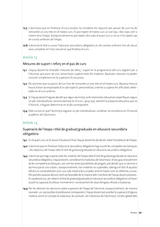 12.5	 L’alumne/a que en finalitzar el curs escolar no compleixi els requisits per passar de curs ha de
      romandre un any més en el mateix curs. Es pot repetir el mateix curs un sol cop, i dos cops com a
      màxim dins l’etapa. Excepcionalment es pot repetir dos cops el quart curs si no se n’ha repetit cap
      en cursos anteriors de l’etapa.

12.6	 L’alumnat té dret a cursar l’educació secundària obligatòria en els centres ordinaris fins als divuit
      anys complerts en l’any natural en què finalitza el curs.

Article 13
Mesures de suport i reforç en el pas de curs
13.1	 L’equip docent ha d’establir mesures de reforç i suport en la programació del curs següent per a
      l’alumnat que passi de curs sense haver superat totes les matèries. Aquestes mesures no poden
      consistir simplement en la superació d’una prova.

13.2	 Els alumnes que no passin de curs han de romandre un any més en el mateix curs. Aquesta mesura
      haurà d’anar acompanyada d’un pla especíic personalitzat, orientat a superar les dificultats detec-
      tades en el curs anterior.

13.3	 Si l’equip docent hagués decidit que algun alumne/a amb necessitats educatives específiques seguís
      un pla individualitzat, serà escolaritzat en el curs i grup que, atenent la proposta educativa que se
      li formuli, s’hagués determinat en el pla corresponent.

13.4	 Dels cursos en què l’alumne/a segueixi un pla individualitzat, cal deixar-ne constància en l’historial
      acadèmic de l’alumne/a.

Article 14
Superació de l’etapa i títol de graduat/graduada en educació secundària
obligatòria
14.1	 En el quart curs, en la sessió d’avaluació final, l’equip docent ha de decidir sobre l’acreditació de l’etapa.

14.2	 L’alumnat que en finalitzar l’educació secundària obligatòria hagi assolit les competències bàsiques
      i els objectius de l’etapa obté el títol de graduat/graduada en educació secundària obligatòria.

14.3	 L’alumnat que hagi superat totes les matèries de l’etapa obté el títol de graduat/graduada en educació
      secundària obligatòria. L’equip docent, considerant la maduresa de l’alumne/a i el seu grau d’assoliment
      de les competències bàsiques, així com les seves possibilitats de progrés, pot decidir que un alumne o
      alumna que té una o dues i, excepcionalment, tres matèries no superades, obtingui el títol. A aquests
      efectes es comptabilitzen com una sola matèria les cursades amb el mateix nom en diferents cursos.
      Per prendre aquesta decisió cal el vot favorable de la majoria dels membres de l’equip docent presents.
      En qualsevol cas, per obtenir el títol de graduat/graduada en educació secundària obligatòria cal haver
      assolit la capacitat d’utilitzar normalment i correctament les dues llengües oficials a Catalunya.

14.4	 Per fer efectives les decisions sobre superació de l’etapa de l’alumnat, excepcionalment, de manera
      raonada i un cop escoltat el professorat corresponent, l’equip docent pot acordar la superació d’alguna
      matèria, tenint en compte la maduresa, les actituds i els interessos de l’alumne/a, l’anàlisi global dels




                                                                                                             Annexos 281
 