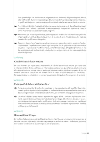 seus aprenentatges i les possibilitats de progrés en estudis posteriors. Per prendre aquesta decisió
     cal el vot favorable d’un mínim de dos terços dels membres de l’equip docent presents en la sessió.
     La qualificació d’aquestes matèries serà de suficient i s’indicarà a l’acta d’avaluació amb un asterisc.

14.5	 Per a l’obtenció del títol, l’avaluació de l’alumnat que cursi un programa de diversificació curricular
      ha de tenir com a referent l’assoliment de les competències bàsiques i els objectius de l’etapa, i
      també els criteris d’avaluació especíics del programa.

14.6	A l’alumnat que no obtingui el títol de graduat/graduada en educació secundària obligatòria se
     li ha d’expedir un certificat d’escolaritat, on han de constar els anys d’escolarització, les matèries
     cursades i les qualificacions obtingudes.

14.7	 Els centres docents han d’organitzar anualment proves per superar les matèries pendents d’avalua-
      ció positiva per a aquells alumnes que no hagin obtingut el títol de graduat en educació secundària
      obligatòria i hagin superat l’edat màxima de permanència a l’etapa. S’hi poden presentar, en els
      dos anys següents a la finalització dels estudis, alumnes amb un màxim de cinc matèries pendents
      d’avaluació positiva.

Article 15
Càlcul de la qualificació mitjana
De cada alumne/a que hagi superat l’etapa se n’ha de calcular la qualificació mitjana, que s’obté com
a mitjana aritmètica de les qualificacions mitjanes dels quatre cursos, que s’han de calcular amb una
xifra decimal i tenint en compte, si escau, les recuperacions de matèries inicialment suspeses. El bloc de
matèries optatives de cada un dels tres primers cursos de l’etapa té la consideració d’una sola matèria.
Per a aquest càlcul no s’ha de tenir en compte la qualificació obtinguda en l’ensenyament de la religió.

Article 16
Participació de l’alumnat i les famílies
16.1	 Per tal de garantir el dret de les famílies a participar en el procés educatiu dels seus fills i filles i millo-
      rar-ne la qualitat, el professorat corresponent ha d’informar l’alumnat i les seves famílies dels criteris
      d’avaluació generals del centre i dels de cada matèria, així com de les estratègies de recuperació.

16.2	 L’alumnat, o els seus pares, mares o representants legals, té dret a sol·licitar al professorat aclari-
      ments respecte de les qualificacions d’activitats d’aprenentatge, dels informes derivats de les ses-
      sions d’avaluació trimestral i de les qualificacions finals atorgades per l’equip docent, i també pot
      formular reclamacions sobre aquestes qualificacions finals d’acord amb el procediment establert
      pel Departament d’Educació.

Article 17
Orientació final d’etapa
En finalitzar l’educació secundària obligatòria el centre ha d’elaborar un document orientador per a
l’alumne o alumna sobre les opcions més adequades per al seu futur acadèmic i professional, que ha de
tenir caràcter conidencial i el seu contingut no pot ser prescriptiu.




                                                                                                               Annexos 282
 