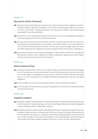 Article 18
Documents oficials d’avaluació
18.1	 Són documents oficials del procés d’avaluació: les actes d’avaluació finals, l’expedient acadèmic i
      l’historial acadèmic d’educació secundària, així com l’informe personal per trasllat en el cas previst
      en el punt 1 de l’article 21. Aquests documents s’han d’ajustar als models i a les característiques
      que estableix l’annex d’aquesta Ordre.

18.2	 EI director/a, com a responsable de totes les activitats del centre, ho és també de les d’avaluació i
      amb la seva signatura ha de visar els documents oficials.

18.3	 Els documents esmentats han de romandre al centre i la persona que exerceixi les funcions de
      secretari/ària és la responsable de la seva custòdia, tant en format imprès com en suport electrònic,
      així com de les certificacions que se sol·licitin. En el cas que se suprimeixi algun centre, els serveis
      territorials d’Educació han d’adoptar les mesures corresponents per conservar-los o traslladar-los.

18.4	 Les signatures dels documents han de ser autògrafes i a sota hi ha de constar el nom i els cognoms
      dels signants. A mesura que s’implementi la signatura electrònica, aquests documents es poden
      substituir pels seus equivalents en format electrònic.

Article 19
Actes d’avaluació finals
19.1	 Les actes d’avaluació finals s’estenen per a cadascun dels cursos de l’educació secundària obliga-
      tòria. Hi ha de constar la relació nominal de l’alumnat amb les qualificacions de les matèries del
      curs i de les matèries no superades de cursos anteriors. També han d’incloure les decisions de pas
      de curs i, si escau, la proposta per a l’expedició del títol de graduat/ada en educació secundària
      obligatòria.

19.2	 S’han d’omplir en la darrera sessió d’avaluació del curs i tancar al final del mes de juny.

19.3	 Les ha de signar tot el professorat que compon l’equip docent i han de tenir el vistiplau del director
      o la directora del centre.

Article 20
Expedient acadèmic
20.1	L’expedient acadèmic de l’alumne/a és un document que té la funció de recollir de manera acumula-
     tiva els resultats de l’avaluació obtinguts per l’alumne/a al llarg de l’educació secundària obligatòria
     i totes les dades personals i acadèmiques rellevants.

20.2	L’expedient acadèmic conté: les dades d’identificació del centre, les dades personals de l’alumne/a,
     les dades i la documentació d’incorporació de l’alumne/a a l’etapa, els resultats de les avaluacions
     finals, les decisions de pas de curs i titulació, les observacions que l’equip docent consideri oportú de
     fer-hi constar, les dades i la documentació d’acabament o de sortida de l’etapa i qualsevol resolució
     administrativa de caràcter singular que afecti l’alumne/a i, si escau, els plans individualitzats.




                                                                                                       Annexos 283
 