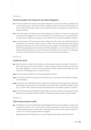 Article 21
Historial acadèmic de l’educació secundària obligatòria
21.1	 L’historial acadèmic de l’educació secundària obligatòria és el document oficial que reflecteix els
      resultats de l’avaluació i les decisions relatives al progrés acadèmic de l’alumnat al llarg l’etapa i té
      valor acreditatiu dels estudis cursats. La seva custòdia correspon al centre educatiu en què l’alumnat
      estigui escolaritzat.

21.2	 L’historial acadèmic de l’educació secundària obligatòria s’ha de lliurar a l’alumnat a l’acabament
      de l’ensenyament obligatori i, en tot cas, en finalitzar la seva escolarització en l’ensenyament bàsic
      en règim ordinari. Aquesta circumstància s’ha de reflectir en el corresponent expedient acadèmic.

21.3	 L’historial acadèmic de l’educació secundària obligatòria ha de contenir les dades identificatives
      de l’alumne/a, les matèries o àmbits cursats en cada un dels anys d’escolarització i els resultats
      obtinguts en l’avaluació, les decisions sobre si passa al curs següent i sobre la proposta d’expedició
      del títol de graduat/graduada en educació secundària obligatòria, junt amb la data en què es van
      adoptar aquestes decisions, així com la informació relativa als canvis de centre. Hi ha de figurar,
      així mateix, la indicació de les matèries que s’han cursat amb plans individualitzats.

Article 22
Trasllat de centre
22.1	 Quan l’alumne o una alumna es traslladi a un altre centre per continuar els estudis, el centre d’ori-
      gen ha de trametre al centre de destinació, i a petició d’aquest, l’historial acadèmic de l’educació
      secundària obligatòria i, si escau, l’informe personal per trasllat, acreditant que les dades que conté
      concorden amb l’expedient que es custodia al centre.

22.2	El centre receptor ha d’obrir el corresponent expedient acadèmic.

22.3	 La matriculació de l’alumne/a adquirirà caràcter deinitiu un cop rebut l’historial acadèmic deguda-
      ment formalitzat.

22.4	En el cas que, per trasllat de l’alumne/a, els documents oficials d’avaluació hagin de tenir efecte fora
     de Catalunya, les qualificacions s’han de codificar així: excel·lent (SB), notable (NT), bé (BI), suficient
     (SU), insuficient (IN) i també han d’anar acompanyades de la corresponent qualificació numèrica.

22.5	 En el cas de l’alumnat que es traslladi a centres d’altres comunitats autònomes en què el català no sigui
      llengua oficial, cal redactar l’historial acadèmic i l’informe personal per trasllat en català i castellà.

Article 23
Informe personal per trasllat
23.1	 A fi de garantir la continuïtat del procés d’aprenentatge de l’alumnat que es trasllada a un altre centre
      sense haver conclòs el curs, s’ha d’emetre un informe personal on es farà constar la informació
      recollida de l’equip docent necessària per a l’adequada continuïtat del procés d’aprenentatge. Com
      a mínim, s’hi han de consignar els elements següents:
     a.	Resultats parcials de l’avaluació, en cas que ja hagi tingut lloc alguna sessió d’avaluació.



                                                                                                         Annexos 284
 