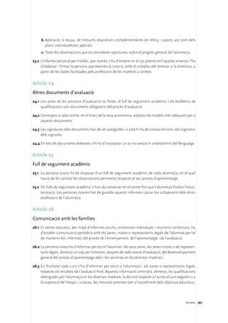 b.	Aplicació, si escau, de mesures educatives complementàries de reforç i suport, així com dels
        plans individualitzats aplicats.
     c.	Totes les observacions que es consideren oportunes sobre el progrés general de l’alumne/a.

23.2	 L’informe personal per trasllat, que només s’ha d’emetre en el cas previst en l’apartat anterior, l’ha
      d’elaborar i firmar la persona que exerceix la tutoria, amb el vistiplau del director o la directora, a
      partir de les dades facilitades pels professors de les matèries o àmbits.

Article 24
Altres documents d’avaluació
24.1	 Les actes de les sessions d’avaluació no finals, el full de seguiment acadèmic i els butlletins de
      qualificacions són documents obligatoris del procés d’avaluació.

24.2	Correspon a cada centre, en el marc de la seva autonomia, adoptar els models més adequats per a
     aquests documents.

24.3	Les signatures dels documents han de ser autògrafes i a sota hi ha de constar el nom i els cognoms
     dels signants.

24.4	En tots els documents elaborats s’hi ha d’incorporar un ús no sexista ni androcèntric del llenguatge.

Article 25
Full de seguiment acadèmic
25.1	 La persona tutora ha de disposar d’un full de seguiment acadèmic de cada alumne/a, en el qual
      haurà de fer constar les observacions pertinents respecte al seu procés d’aprenentatge.

25.2	 Els fulls de seguiment acadèmic s’han de conservar en el centre fins que l’alumne/a finalitzi l’esco-
      larització. Les persones tutores han de guardar aquests informes i posar-los a disposició dels altres
      professors de l’alumne/a.

Article 26
Comunicació amb les famílies
26.1	 EI centre educatiu, per mitjà d’informes escrits, entrevistes individuals i reunions col·lectives, ha
      d’establir comunicació periòdica amb els pares, mares o representants legals de l’alumnat per tal
      de mantenir-los informats del procés de l’ensenyament, de l’aprenentatge i de l’avaluació.

26.2	La persona tutora ha d’informar per escrit l’alumnat i els seus pares, les seves mares o els represen-
     tants legals, almenys un cop per trimestre, després de cada sessió d’avaluació, del desenvolupament
     general del procés d’aprenentatge dels i les alumnes en les diverses matèries.

26.3	En finalitzar cada curs s’ha d’informar per escrit a l’alumne/a i als pares o representants legals
     respecte als resultats de l’avaluació final. Aquesta informació contindrà, almenys, les qualificacions
     obtingudes per l’alumne/a en les diverses matèries, la decisió respecte a l’accés al curs següent o a
     la superació de l’etapa i, si escau, les mesures previstes per a l’assoliment dels objectius educatius.



                                                                                                      Annexos 285
 