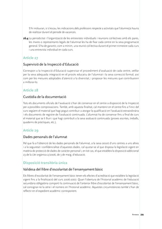 S’hi inclouran, si s’escau, les indicacions dels professors respecte a activitats que l’alumne/a hauria
     de realitzar durant el període de vacances.

26.4	La periodicitat i l’organització de les entrevistes individuals i reunions col·lectives amb els pares,
     les mares o representants legals de l’alumnat les ha de fixar cada centre en la seva programació
     general. S’ha de garantir, com a mínim, una reunió col·lectiva durant el primer trimestre cada curs
     i una entrevista individual en cada curs.

Article 27
Supervisió de la Inspecció d’Educació
Correspon a la Inspecció d’Educació supervisar el procediment d’avaluació de cada centre, vetllar
per la seva adequada integració en el procés educatiu de l’alumnat i la seva correcció formal, així
com per les mesures adoptades d’atenció a la diversitat, i proposar les mesures que contribueixin
a millorar-lo.

Article 28
Custòdia de la documentació
Tots els documents oficials de l’avaluació s’han de conservar en el centre a disposició de la Inspecció
per a possibles comprovacions. També, amb aquesta finalitat, cal mantenir en el centre fins a l’inici del
curs següent el material que hagi pogut contribuir a atorgar la qualificació en l’avaluació extraordinària
i els documents de registre de l’avaluació continuada. L’alumnat ha de conservar fins a final de curs
el material que se li lliuri i que hagi contribuït a la seva avaluació continuada (proves escrites, treballs,
quaderns de pràctiques, etc.).

Article 29
Dades personals de l’alumnat
Pel que fa a l’obtenció de les dades personals de l’alumnat, a la seva cessió d’uns centres a uns altres
i a la seguretat i confidencialitat d’aquestes dades, cal ajustar-se al que disposa la legislació vigent en
matèria de protecció de dades de caràcter personal i, en tot cas, el que estableix la disposició addicional
23 de la Llei orgànica 2/2006, de 3 de maig, d’educació.

Disposició transitòria única
Validesa del llibre d’escolaritat de l’ensenyament bàsic
Els llibres d’escolaritat de l’ensenyament bàsic tenen els efectes d’acreditació que estableix la legislació
vigent fins a la finalització del curs 2006-2007. Quan l’obertura de l’historial acadèmic de l’educació
secundària obligatòria comporti la continuació de l’anterior llibre d’escolaritat de l’ensenyament bàsic,
cal consignar-ne la sèrie i el número en l’historial acadèmic. Aquestes circumstàncies també s’han de
reflectir en el expedient acadèmic corresponent.




                                                                                                      Annexos 286
 