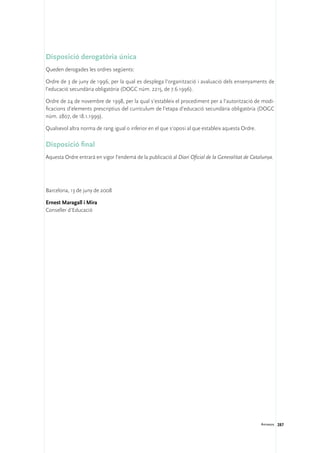 Disposició derogatòria única
Queden derogades les ordres següents:

Ordre de 3 de juny de 1996, per la qual es desplega l’organització i avaluació dels ensenyaments de
l’educació secundària obligatòria (DOGC núm. 2215, de 7.6.1996).

Ordre de 24 de novembre de 1998, per la qual s’estableix el procediment per a l’autorització de modi-
ficacions d’elements prescriptius del currículum de l’etapa d’educació secundària obligatòria (DOGC
núm. 2807, de 18.1.1999).

Qualsevol altra norma de rang igual o inferior en el que s’oposi al que estableix aquesta Ordre.

Disposició final
Aquesta Ordre entrarà en vigor l’endemà de la publicació al Diari Oficial de la Generalitat de Catalunya.




Barcelona, 13 de juny de 2008

Ernest Maragall i Mira	
Conseller d’Educació




                                                                                                   Annexos 287
 