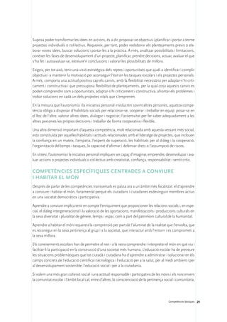 Suposa poder transformar les idees en accions, és a dir, proposar-se objectius i planificar i portar a terme
projectes individuals o col·lectius. Requereix, per tant, poder reelaborar els plantejaments previs o ela-
borar noves idees, buscar solucions i portar-les a la pràctica. A més, analitzar possibilitats i limitacions,
conèixer les fases de desenvolupament d’un projecte, planificar, prendre decisions, actuar, avaluar el que
s’ha fet i autoavaluar-se, extreure’n conclusions i valorar les possibilitats de millora.

Exigeix, per tot això, tenir una visió estratègica dels reptes i oportunitats que ajudi a identificar i complir
objectius i a mantenir la motivació per aconseguir l’èxit en les tasques escolars i els projectes personals.
A més, comporta una actitud positiva cap els canvis, amb la flexibilitat necessària per adaptar-s’hi críti-
cament i constructiva i que pressuposa flexibilitat de plantejaments, per la qual cosa aquests canvis es
poden comprendre com a oportunitats, adaptar-s’hi críticament i constructiva, afrontar els problemes i
trobar solucions en cada un dels projectes vitals que s’emprenen.

En la mesura que l’autonomia i la iniciativa personal involucren sovint altres persones, aquesta compe-
tència obliga a disposar d’habilitats socials per relacionar-se, cooperar i treballar en equip: posar-se en
el lloc de l’altre, valorar altres idees, dialogar i negociar; l’assertivitat per fer saber adequadament a les
altres persones les pròpies decisions i treballar de forma cooperativa i flexible.

Una altra dimensió important d’aquesta competència, molt relacionada amb aquesta vessant més social,
està constituïda per aquelles habilitats i actituds relacionades amb el lideratge de projectes, que inclouen
la confiança en un mateix, l’empatia, l’esperit de superació, les habilitats per al diàleg i la cooperació,
l’organització del temps i tasques, la capacitat d’afirmar i defensar drets o l’assumpció de riscos.

En síntesi, l’autonomia i la iniciativa personal impliquen ser capaç d’imaginar, emprendre, desenvolupar i ava-
luar accions o projectes individuals o col·lectius amb creativitat, confiança, responsabilitat i sentit crític.

Competències específiques centrades a conviure 	
i habitar el món
Després de parlar de les competències transversals es passa ara a un àmbit més focalitzat: el d’aprendre
a conviure i habitar el món, fonamental perquè els ciutadans i ciutadanes esdevinguin membres actius
en una societat democràtica i participativa.

Aprendre a conviure implica tenir en compte l’enriquiment que proporcionen les relacions socials i, en espe-
cial, el diàleg intergeneracional i la valoració de les aportacions, manifestacions i produccions culturals en
la seva diversitat i pluralitat de gènere, temps i espai, com a part del patrimoni cultural de la humanitat.

Aprendre a habitar el món requereix la comprensió per part de l’alumnat de la realitat que l’envolta, que
es reconegui en la seva pertinença al grup i a la societat, que interactuï amb l’entorn i es comprometi a
la seva millora.

Els coneixements escolars han de permetre al nen i a la nena comprendre i interpretar el món en què viu i
facilitar-li la participació en la construcció d’una societat més humana. L’educació escolar ha de preveure
les situacions problemàtiques que tot ciutadà i ciutadana ha d’aprendre a administrar i solucionar en els
camps concrets de l’educació científica i tecnològica i l’educació per a la salut, per al medi ambient i per
al desenvolupament sostenible; l’educació social i per a la ciutadania.

Si volem una més gran cohesió social i una actitud responsable i participativa de les noies i els nois envers
la comunitat escolar i l’àmbit local cal, entre d’altres, la conscienciació de la pertinença social i comunitària,




                                                                                               Competències bàsiques 29
 