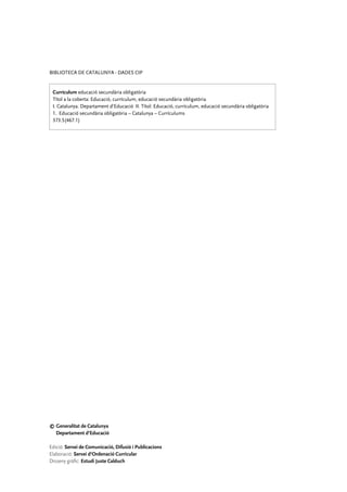 BIBLIOTECA DE CATALUNYA - DADES CIP


 Currículum educació secundària obligatòria
 Títol a la coberta: Educació, currículum, educació secundària obligatòria
 I. Catalunya. Departament d’Educació II. Títol: Educació, currículum, educació secundària obligatòria
 1. Educació secundària obligatòria – Catalunya – Currículums
 373.5(467.1)




©	Generalitat de Catalunya
	 Departament d’Educació

Edició: Servei de Comunicació, Difusió i Publicacions
Elaboració: Servei d’Ordenació Curricular
Disseny gràfic: Estudi Juste Calduch
 