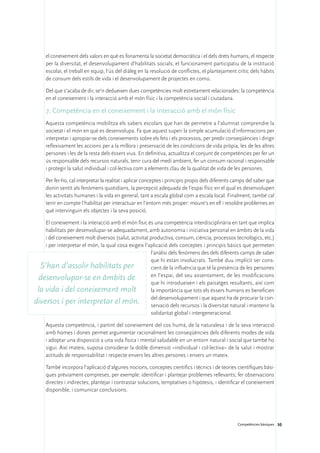 el coneixement dels valors en què es fonamenta la societat democràtica i el dels drets humans, el respecte
     per la diversitat, el desenvolupament d’habilitats socials, el funcionament participatiu de la institució
     escolar, el treball en equip, l’ús del diàleg en la resolució de conflictes, el plantejament crític dels hàbits
     de consum dels estils de vida i el desenvolupament de projectes en comú.

     Del que s’acaba de dir, se’n dedueixen dues competències molt estretament relacionades: la competència
     en el coneixement i la interacció amb el món físic i la competència social i ciutadana.

     7. Competència en el coneixement i la interacció amb el món físic
     Aquesta competència mobilitza els sabers escolars que han de permetre a l’alumnat comprendre la
     societat i el món en què es desenvolupa. Fa que aquest superi la simple acumulació d’informacions per
     interpretar i apropiar-se dels coneixements sobre els fets i els processos, per predir conseqüències i dirigir
     reflexivament les accions per a la millora i preservació de les condicions de vida pròpia, les de les altres
     persones i les de la resta dels éssers vius. En definitiva, actualitza el conjunt de competències per fer un
     ús responsable dels recursos naturals, tenir cura del medi ambient, fer un consum racional i responsable
     i protegir la salut individual i col·lectiva com a elements clau de la qualitat de vida de les persones.

     Per fer-ho, cal interpretar la realitat i aplicar conceptes i principis propis dels diferents camps del saber que
     donin sentit als fenòmens quotidians, la percepció adequada de l’espai físic en el qual es desenvolupen
     les activitats humanes i la vida en general, tant a escala global com a escala local. Finalment, també cal
     tenir en compte l’habilitat per interactuar en l’entorn més proper: moure’s en ell i resoldre problemes en
     què intervinguin els objectes i la seva posició.

    El coneixement i la interacció amb el món físic és una competència interdisciplinària en tant que implica
    habilitats per desenvolupar-se adequadament, amb autonomia i iniciativa personal en àmbits de la vida
    i del coneixement molt diversos (salut, activitat productiva, consum, ciència, processos tecnològics, etc.)
    i per interpretar el món, la qual cosa exigeix l’aplicació dels conceptes i principis bàsics que permeten
                                                      l’anàlisi dels fenòmens des dels diferents camps de saber
                                                      que hi estan involucrats. També duu implícit ser cons-
  S’han d’assolir habilitats per                      cient de la influència que té la presència de les persones
                                                      en l’espai, del seu assentament, de les modificacions
  desenvolupar-se en àmbits de
                                                      que hi introdueixen i els paisatges resultants, així com
 la vida i del coneixement molt                       la importància que tots els éssers humans es beneficien

diversos i per interpretar el món. del desenvolupament iique aquest ha de procurar la con-
                                                      servació dels recursos la diversitat natural i mantenir la
                                                      solidaritat global i intergeneracional.

     Aquesta competència, i partint del coneixement del cos humà, de la naturalesa i de la seva interacció
     amb homes i dones permet argumentar racionalment les conseqüències dels diferents modes de vida
     i adoptar una disposició a una vida física i mental saludable en un entorn natural i social que també ho
     sigui. Així mateix, suposa considerar la doble dimensió –individual i col·lectiva– de la salut i mostrar
     actituds de responsabilitat i respecte envers les altres persones i envers un mateix.

     També incorpora l’aplicació d’algunes nocions, conceptes científics i tècnics i de teories científiques bàsi-
     ques prèviament compreses, per exemple: identificar i plantejar problemes rellevants; fer observacions
     directes i indirectes; plantejar i contrastar solucions, temptatives o hipòtesis, i identificar el coneixement
     disponible, i comunicar conclusions.




                                                                                                   Competències bàsiques 30
 