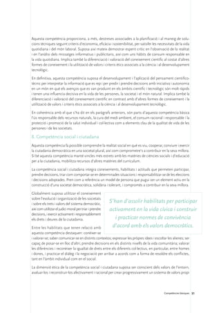 Aquesta competència proporciona, a més, destreses associades a la planificació i al maneig de solu-
cions tècniques seguint criteris d’economia, eficàcia i sostenibilitat, per satisfer les necessitats de la vida
quotidiana i del món laboral. Suposa així mateix demostrar esperit crític en l’observació de la realitat
i en l’anàlisi dels missatges informatius i publicitaris, així com uns hàbits de consum responsable en
la vida quotidiana. Implica també la diferenciació i valoració del coneixement científic al costat d’altres
formes de coneixement i la utilització de valors i criteris ètics associats a la ciència i al desenvolupament
tecnològic.

En definitiva, aquesta competència suposa el desenvolupament i l’aplicació del pensament cientifico-
tècnic per interpretar la informació que es rep i per predir i prendre decisions amb iniciativa i autonomia
en un món en què els avenços que es van produint en els àmbits científic i tecnològic són molt ràpids
i tenen una influencia decisiva en la vida de les persones, la societat i el món natural. Implica també la
diferenciació i valoració del coneixement científic en contrast amb d’altres formes de coneixement i la
utilització de valors i criteris ètics associats a la ciència i al desenvolupament tecnològic.

En coherència amb el que s’ha dit en els paràgrafs anteriors, són parts d’aquesta competència bàsica
l’ús responsable dels recursos naturals, la cura del medi ambient, el consum racional i responsable i la
protecció i promoció de la salut individual i col·lectiva com a elements clau de la qualitat de vida de les
persones i de les societats.

8. Competència social i ciutadana
Aquesta competència fa possible comprendre la realitat social en què es viu, cooperar, conviure i exercir
la ciutadania democràtica en una societat plural, així com comprometre’s a contribuir en la seva millora.
Sí bé aquesta competència manté vincles més estrets amb les matèries de ciències socials i d’educació
per a la ciutadania, mobilitza recursos d’altres matèries del currículum.

La competència social i ciutadana integra coneixements, habilitats i actituds que permeten participar,
prendre decisions, triar com comportar-se en determinades situacions i responsabilitzar-se de les eleccions
i decisions adoptades. Pren com a referència un model de persona que pugui ser un element actiu en la
construcció d’una societat democràtica, solidària i tolerant, i compromès a contribuir en la seva millora.

Globalment suposa utilitzar el coneixement
sobre l’evolució i organització de les societats
i sobre els trets i valors del sistema democràtic,
                                                         S’han d’assolir habilitats per participar
així com utilitzar el judici moral per triar i prendre   activament en la vida cívica i construir
decisions, i exercir activament i responsablement
els drets i deures de la ciutadania.                        i practicar normes de convivència
Entre les habilitats que tenen relació amb                d’acord amb els valors democràtics.
aquesta competència destaquen: conèixer-se
i valorar-se; saber comunicar-se en distints contextos; expressar les pròpies idees i escoltar les alienes; ser
capaç de posar-se en lloc d’altri; prendre decisions en els distints nivells de la vida comunitària; valorar
les diferències i reconèixer la igualtat de drets entre els diferents col·lectius, en particular, entre homes
i dones, i practicar el diàleg i la negociació per arribar a acords com a forma de resoldre els conflictes,
tant en l’àmbit individual com en el social.

La dimensió ètica de la competència social i ciutadana suposa ser conscient dels valors de l’entorn,
avaluar-los i reconstruir-los afectivament i racional per crear progressivament un sistema de valors propi




                                                                                             Competències bàsiques 31
 