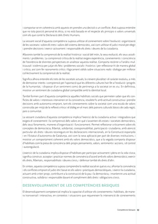 i comportar-se en coherència amb aquests en prendre una decisió o un conflicte. Això suposa entendre
que no tota posició personal és ètica, si no està basada en el respecte als principis o valors universals
com els que conté la Declaració dels Drets Humans.

La vessant social d’aquesta competència suposa utilitzar el coneixement sobre l’evolució i organització
de les societats i sobre els trets i valors del sistema democràtic, així com utilitzar el judici moral per elegir
i prendre decisions i exercir activament i responsable els drets i deures de la ciutadania.

Afavoreix també la comprensió de la realitat històrica i social del món, la seva evolució, els seus assoli-
ments i problemes. La comprensió crítica de la realitat exigeix experiència, coneixements i consciència
de l’existència de distintes perspectives en analitzar aquesta realitat. Comporta recórrer a l’anàlisi mul-
ticausal i sistèmica per jutjar els fets i problemes socials i històrics i per reflexionar-hi de manera global
i crítica, així com fer raonaments crítics i lògicament vàlids sobre situacions reals i dialogar per millorar
col·lectivament la comprensió de la realitat.

Significa alhora entendre els trets de les societats actuals, la creixent pluralitat i el caràcter evolutiu, a més
de demostrar interès i comprensió per l’aportació que les diferents cultures han fet a l’evolució i progrés
de la humanitat, i disposar d’un sentiment comú de pertinença a la societat on es viu. En definitiva,
mostrar un sentiment de ciutadania global compatible amb la identitat local.

També formen part d’aquesta competència aquelles habilitats socials que permeten saber que els con-
flictes de valors i interessos intervenen en la convivència, resoldre’ls amb actitud constructiva i prendre
decisions amb autonomia emprant, tant els coneixements sobre la societat com una escala de valors
construïda per mitjà de la reflexió crítica i el diàleg en el marc dels patrons culturals bàsics de cada regió,
país o comunitat.

La vessant ciutadana d’aquesta competència implica l’exercici de la ciutadania activa i integradora que
exigeix el coneixement i la comprensió dels valors en què s’assenten els estats i societats democràtics,
dels seus fonaments, maneres d’organització i funcionament. Permet reflexionar críticament sobre els
conceptes de democràcia, llibertat, solidaritat, coresponsabilitat, participació i ciutadania, amb atenció
particular als drets i deures reconeguts en les declaracions internacionals, en la Constitució espanyola
i en l’Estatut d’autonomia de Catalunya, així com la seva aplicació per part de diverses institucions, i
mostrar un comportament coherent amb els valors democràtics, que a la vegada comporta disposar
d’habilitats com la presa de consciència dels propis pensaments, valors, sentiments i accions, i el control
i autoregulació.

L’exercici de la ciutadania implica disposar d’habilitats per participar activament i plena en la vida cívica;
significa construir, acceptar i practicar normes de convivència d’acord amb els valors democràtics; exercir
els drets, llibertats, responsabilitats i deures cívics, i defensar també els drets d’altri.

En síntesi, aquesta competència suposa comprendre la realitat social en què es viu; afrontar la convivència
i els conflictes emprant el judici ètic basat en els valors i pràctiques democràtiques, i exercir la ciutadania,
actuant amb criteri propi, contribuint a la construcció de la pau i la democràcia, i mantenint una actitud
constructiva, solidària i responsable davant el compliment dels drets i obligacions cívics.

Desenvolupament de les competències bàsiques 
El desenvolupament competencial implica la capacitat d’utilitzar els coneixements i habilitats, de mane-
ra transversal i interactiva, en contextos i situacions que requereixen la intervenció de coneixements




                                                                                               Competències bàsiques 32
 