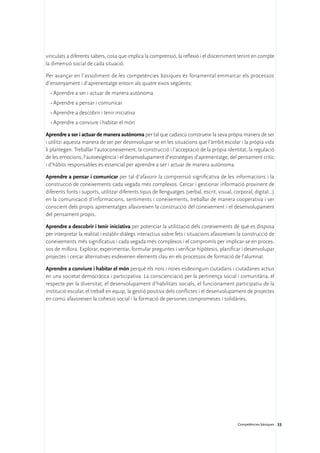 vinculats a diferents sabers, cosa que implica la comprensió, la reflexió i el discerniment tenint en compte
la dimensió social de cada situació.

Per avançar en l’assoliment de les competències bàsiques és fonamental emmarcar els processos
d’ensenyament i d’aprenentatge entorn als quatre eixos següents:
  •	Aprendre a ser i actuar de manera autònoma
  •	Aprendre a pensar i comunicar
  •	Aprendre a descobrir i tenir iniciativa
  •	Aprendre a conviure i habitar el món

Aprendre a ser i actuar de manera autònoma per tal que cadascú construeixi la seva pròpia manera de ser
i utilitzi aquesta manera de ser per desenvolupar-se en les situacions que l’àmbit escolar i la pròpia vida
li plantegen. Treballar l’autoconeixement, la construcció i l’acceptació de la pròpia identitat, la regulació
de les emocions, l’autoexigència i el desenvolupament d’estratègies d’aprenentatge, del pensament crític
i d’hàbits responsables és essencial per aprendre a ser i actuar de manera autònoma.

Aprendre a pensar i comunicar per tal d’afavorir la comprensió significativa de les informacions i la
construcció de coneixements cada vegada més complexos. Cercar i gestionar informació provinent de
diferents fonts i suports, utilitzar diferents tipus de llenguatges (verbal, escrit, visual, corporal, digital...)
en la comunicació d’informacions, sentiments i coneixements, treballar de manera cooperativa i ser
conscient dels propis aprenentatges afavoreixen la construcció del coneixement i el desenvolupament
del pensament propis.

Aprendre a descobrir i tenir iniciativa per potenciar la utilització dels coneixements de què es disposa
per interpretar la realitat i establir diàlegs interactius sobre fets i situacions afavoreixen la construcció de
coneixements més significatius i cada vegada més complexos i el compromís per implicar-se en proces-
sos de millora. Explorar, experimentar, formular preguntes i verificar hipòtesis, planificar i desenvolupar
projectes i cercar alternatives esdevenen elements clau en els processos de formació de l’alumnat.

Aprendre a conviure i habitar el món perquè els nois i noies esdevinguin ciutadans i ciutadanes actius
en una societat democràtica i participativa. La conscienciació per la pertinença social i comunitària, el
respecte per la diversitat, el desenvolupament d’habilitats socials, el funcionament participatiu de la
institució escolar, el treball en equip, la gestió positiva dels conflictes i el desenvolupament de projectes
en comú afavoreixen la cohesió social i la formació de persones compromeses i solidàries.




                                                                                               Competències bàsiques 33
 