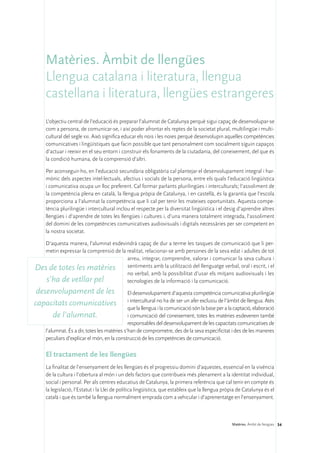 Matèries. Àmbit de llengües
    Llengua catalana i literatura, llengua
    castellana i literatura, llengües estrangeres
    L’objectiu central de l’educació és preparar l’alumnat de Catalunya perquè sigui capaç de desenvolupar-se
    com a persona, de comunicar-se, i així poder afrontar els reptes de la societat plural, multilingüe i multi-
    cultural del segle xxi. Això significa educar els nois i les noies perquè desenvolupin aquelles competències
    comunicatives i lingüístiques que facin possible que tant personalment com socialment siguin capaços
    d’actuar i reeixir en el seu entorn i construir els fonaments de la ciutadania, del coneixement, del que és
    la condició humana, de la comprensió d’altri.

    Per aconseguir-ho, en l’educació secundària obligatòria cal plantejar el desenvolupament integral i har-
    mònic dels aspectes intel·lectuals, afectius i socials de la persona, entre els quals l’educació lingüística
    i comunicativa ocupa un lloc preferent. Cal formar parlants plurilingües i interculturals; l’assoliment de
    la competència plena en català, la llengua pròpia de Catalunya, i en castellà, és la garantia que l’escola
    proporciona a l’alumnat la competència que li cal per tenir les mateixes oportunitats. Aquesta compe-
    tència plurilingüe i intercultural inclou el respecte per la diversitat lingüística i el desig d’aprendre altres
    llengües i d’aprendre de totes les llengües i cultures i, d’una manera totalment integrada, l’assoliment
    del domini de les competències comunicatives audiovisuals i digitals necessàries per ser competent en
    la nostra societat.

  D’aquesta manera, l’alumnat esdevindrà capaç de dur a terme les tasques de comunicació que li per-
  metin expressar la comprensió de la realitat, relacionar-se amb persones de la seva edat i adultes de tot
                                      arreu, integrar, comprendre, valorar i comunicar la seva cultura i
Des de totes les matèries sentiments amb la utilització del llenguatge verbal, oral i escrit, i el
                                      no verbal, amb la possibilitat d’usar els mitjans audiovisuals i les
   s’ha de vetllar pel                tecnologies de la informació i la comunicació.
 desenvolupament de les                       El desenvolupament d’aquesta competència comunicativa plurilingüe
                                              i intercultural no ha de ser un afer exclusiu de l’àmbit de llengua. Atès
capacitats comunicatives
                                              que la llengua i la comunicació són la base per a la captació, elaboració
      de l’alumnat.                           i comunicació del coneixement, totes les matèries esdevenen també
                                              responsables del desenvolupament de les capacitats comunicatives de
    l’alumnat. És a dir, totes les matèries s’han de comprometre, des de la seva especificitat i des de les maneres
    peculiars d’explicar el món, en la construcció de les competències de comunicació.

    El tractament de les llengües
    La finalitat de l’ensenyament de les llengües és el progressiu domini d’aquestes, essencial en la vivència
    de la cultura i l’obertura al món i un dels factors que contribueix més plenament a la identitat individual,
    social i personal. Per als centres educatius de Catalunya, la primera referència que cal tenir en compte és
    la legislació, l’Estatut i la Llei de política lingüística, que estableix que la llengua pròpia de Catalunya és el
    català i que és també la llengua normalment emprada com a vehicular i d’aprenentatge en l’ensenyament.



                                                                                                 Matèries. Àmbit de llengües 34
 