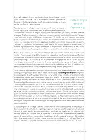 A més, el català és la llengua oficial de Catalunya. També ho és el castellà,
que és la llengua oficial de l’Estat. El reconeixement d‘haver d’aprendre dues          El català: llengua
llengües, a més, és un privilegi que obre les portes a desenvolupar-se en una
societat plural oberta a altres cultures.                                                   vehicular i
Aquesta obertura es reforça, a més, si considerem la nostra vinculació a                 d’aprenentatge.
Europa, per mitjà del Marc europeu comú de referència per a l’aprenentatge,
l’ensenyament i l’avaluació de llengües, elaborat pel Consell d’Europa, que planteja com a fita aprendre
una o dues llengües estrangeres, en coherència amb la competència plurilingüe i intercultural: “la capa-
citat d’utilitzar les llengües amb finalitats comunicatives i de prendre part en la interacció intercultural
que té una persona que domina, en graus diversos, distintes llengües i posseeix experiència de diverses
cultures”. És evident que així s’afavorirà la participació de l’alumnat en la vida escolar, acadèmica, afectiva
i relacional, la transferència de coneixements entre llengües i les actituds obertes i de respecte envers la
diversitat lingüística pròxima i llunyana, entesa com un dels patrimonis de la humanitat. A més, aquest
coneixement de diverses llengües potencia el domini del català i la valoració de la pròpia cultura.

Això vol dir que els nois i les noies, en acabar l’etapa: a) han de dominar el català, llengua vehicular, de
cohesió i d’aprenentatge; b) també han de dominar el castellà; c) han de conèixer una o dues llengües
estrangeres per tal d’esdevenir usuaris i aprenents capaços de comunicar-se i accedir al coneixement en
un entorn plurilingüe i pluricultural; d) han de comprendre missatges escrits bàsics i establir relacions
entre llengües romàniques; i finalment e) han de tenir una actitud oberta, respectar les llengües i cultures
presents en l’entorn on viuen i interessar-s’hi, i també ho han de fer respecte d’altres de més llunyanes,
de les quals poden aprendre i enriquir-se personalment, malgrat no les aprenguin mai.

L’objectiu d’aconseguir parlants plurilingües competents implica que cada escola, partint d’una anàlisi
sociolingüística rigorosa del centre i del seu entorn, estableixi en el projecte lingüístic del centre programes
precisos de gestió de les llengües per determinar com el català, llengua vehicular de l’escola, s’articula,
d’una manera coherent, amb l’ensenyament de les altres llengües i de les altres matèries tot establint
acords per relacionar les diferents estratègies didàctiques. En fer-ho, cal recordar que el català és una
llengua que l’escola ha de tractar amb especial atenció, no només pel seu estatus oficial, sinó també,
i sobretot, pel desconeixement que en té una part de l’alumnat pel que fa als seus usos col·loquials i
informals. Els centres educatius tenen, doncs, la missió de transmetre-la perquè tota la població pugui
emprar-la en qualsevol situació comunicativa, fet que ha de garantir la cohesió de tota la societat i evitar
així la seva compartimentació en comunitats lingüístiques separades. Alhora, l’escola ha de garantir
que el seu alumnat tingui també un domini ple del castellà, oferint l’ensenyament d’aquelles formes
d’ús menys conegudes pel seu alumnat. També cal, respecte a les llengües estrangeres, considerar la
seva diferent presència social per fer-ne un tractament diferenciat. Per a un ensenyament adequat de
les llengües, és important el tractament integrat dels llenguatges audiovisuals amb què es construeixen
les comunicacions.

El projecte lingüístic de centre pot ser també un instrument de reflexió sobre el perill que comporta, per al
desenvolupament de competències lingüístiques i per a la integració social de les persones, la restricció
del català als espais vinculats al currículum escolar i la seva desvinculació de les relacions interpersonals,
afectives, lúdiques, etc. En aquest sentit, el professorat ha de ser conscient de la necessitat del desenvolu-
pament de les competències comunicatives i lingüístiques de l’alumnat per a l’assoliment dels objectius
bàsics de la pròpia matèria. I, per tant, cal que se senti implicat en l’elaboració i aplicació del projecte
lingüístic del centre, ja que proporciona les eines fonamentals per a la formació dels nois i les noies.




                                                                                           Matèries. Àmbit de llengües 35
 