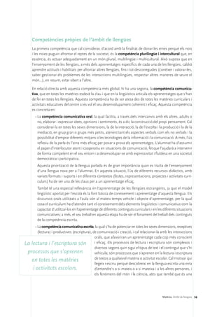 Competències pròpies de l’àmbit de llengües
     La primera competència que cal considerar, d’acord amb la finalitat de donar les eines perquè els nois
     i les noies puguin afrontar el reptes de la societat, és la competència plurilingüe i intercultural que, en
     essència, és actuar adequadament en un món plural, multilingüe i multicultural. Això suposa que en
     l’ensenyament de les llengües, a més dels aprenentatges específics de cada una de les llengües, caldrà
     aprendre actituds i habilitats per afrontar altres llengües, fins i tot desconegudes (conèixer i valorar-les,
     saber gestionar els problemes de les interaccions multilingües, respectar altres maneres de veure el
     món...), en resum, estar obert a l’altre.

     En relació directa amb aquesta competència més global, hi ha una segona, la competència comunica-
     tiva, que en totes les matèries esdevé la clau i que en la lingüística articula els aprenentatges que s’han
     de fer en totes les llengües. Aquesta competència ha de ser atesa des de totes les matèries curriculars i
     activitats educatives del centre si es vol el seu desenvolupament coherent i eficaç. Aquesta competència
     es concreta en:
       •	La competència comunicativa oral, la qual facilita, a través dels intercanvis amb els altres, adults o
         no, elaborar i expressar idees, opinions i sentiments, és a dir, la construcció del propi pensament. Cal
         considerar-la en totes les seves dimensions, la de la interacció, la de l’escolta i la producció i la de la
         mediació, en grup gran o grups més petits, atenent tant els aspectes verbals com els no verbals i la
         possibilitat d’emprar diferents mitjans o les tecnologies de la informació i la comunicació. A més, l’ús
         reflexiu de la parla és l’eina més eficaç per posar a prova els aprenentatges. L’alumnat ha d’assumir
         el paper d’interlocutor atent i cooperatiu en situacions de comunicació, fet que l’ajudarà a intervenir
         de forma competent en el seu entorn i a desenvolupar-se amb expressivitat i fluïdesa en una societat
         democràtica i participativa.
       	 Aquesta priorització de la llengua parlada és de gran importància quan es tracta de l’ensenyament
         d’una llengua nova per a l’alumnat. En aquesta situació, l’ús de diferents recursos didàctics, amb
         variats formats i suports i en diferents contextos (festes, representacions, projectes i activitats curri-
         culars) ha de ser una de les claus per a un aprenentatge eficaç.
       	 També té una especial rellevància en l’aprenentatge de les llengües estrangeres, ja que el model
         lingüístic aportat per l’escola és la font bàsica de coneixement i aprenentatge d’aquesta llengua. Els
         discursos orals utilitzats a l’aula són al mateix temps vehicle i objecte d’aprenentatge, per la qual
         cosa el currículum ha d’atendre tant el coneixement dels elements lingüístics i comunicatius com la
         capacitat d’utilitzar-los en l’aprenentatge de diferents continguts curriculars i en les diferents situacions
         comunicatives; a més, el seu treball en aquesta etapa ha de ser el fonament del treball dels continguts
         de la competència escrita.
      •	La competència comunicativa escrita, la qual s’ha de potenciar en totes les seves dimensions, receptives
        (lectura) i productives (escriptura), de comunicació i creació, i cal relacionar-la amb les interaccions
                                               orals, que afavoriran un aprenentatge cada cop més conscient
La lectura i l’escriptura són i eficaç. Els processos de lectura i escriptura són complexos i
                                               diversos segons quin sigui el tipus de text i el contingut que s’hi
 processos que s’aprenen                       vehicula; són processos que s’aprenen en la lectura i escriptura
                                               de textos a qualsevol matèria o activitat escolar. Cal motivar qui
   en totes les matèries
                                               llegeix i escriu perquè descobreixi en la llengua escrita una eina
    i activitats escolars.                     d’entendre’s a si mateix o a si mateixa i a les altres persones, i
                                               els fenòmens del món i la ciència, atès que també que és una




                                                                                                 Matèries. Àmbit de llengües 36
 