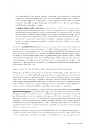 font de descoberta i de plaer personal. En això té molta importància la potenciació de la biblioteca
   (i mediateca) i altres institucions escolars com la ràdio o plataformes d’Internet, com a dinamitza-
   dores de l’aprenentatge lector i escriptor. A més, cal aplicar-la progressivament a textos de nivells de
   complexitat cada vegada més gran i de tipologia i funcionalitat diversa, en diferents suports (paper,
   digital) i formats (text, gràfiques i imatge).
  •	La competència comunicativa audiovisual, la qual cal atendre en totes les seves dimensions, recep-
    tives, productives i crítiques, de comunicació i creació, i cal relacionar-la amb les interaccions orals,
    que afavoriran un aprenentatge cada cop més conscient i eficaç. Els processos de recepció i creació
    són uns processos complexos i diversos segons quin sigui el tipus i format triat i el contingut que s’hi
    vehicula, són processos que s’aprenen en la seva utilització en qualsevol matèria o activitat escolar.
    Cal motivar la seva utilització per aprendre i comprendre’ls com a globalitat, tot aplicant el seu apre-
    nentatge a missatges cada cop més complexos i amb funcions més diversificades i amb formats i
    suports més variats.

Finalment, la competència literària fa que els nois i les noies puguin comprendre millor el món que els
envolta, les altres persones i a si mateixos a través de la lectura d’obres de qualitat i del contacte amb
les construccions de la cultura tradicional. L’accés guiat a aquestes obres facilita el desenvolupament de
l’hàbit lector i escriptor i fa que els nois i les noies descobreixin el plaer per la lectura, sàpiguen identifi-
car estètiques i recursos i apreciïn textos literaris de gèneres diversos (poètic, narratiu i teatral), i també
d’altres formes estètiques de la cultura que ens envolta (cançons, refranys, dites, etc.). Amb tot això els
nois i les noies van interioritzant els senyals de la cultura que els aniran precisant els criteris per ser més
rigorosos en les seves valoracions i gustos estètics, amb la qual cosa, a més d’estimular la seva creativitat,
es desenvolupa el seu sentit crític.

Aportacions de l’àmbit de llengües a les competències bàsiques
El paper que juga la llengua i la comunicació en els processos d’aprenentatge i el fet que la base del seus
ensenyaments se situï en l’ús social de la llengua, fan que els aprenentatges lingüístics i comunicatius que
es produeixen en qualsevol matèria, amb una bona coordinació docent, es puguin aplicar a l’aprenentatge
de les altres i, alhora, afavoreixin la competència plurilingüe i intercultural de l’alumnat. Les activitats
de les matèries lingüístiques tenen, evidentment, una importància remarcable en el desenvolupament
de la competència comunicativa. Cal però recordar que en ser una competència transversal a totes les
matèries, l’assoliment dels objectius bàsics dependrà del tractament que se’n faci a totes.

Alhora les activitats relacionades amb aquesta competència també afavoreixen la millora de les com-
petències metodològiques. Els processos de la llengua escrita, en concret, són una de les claus en la
competència del tractament de la informació i l’ús de les tecnologies de la informació i la comunicació
per a l’elaboració de coneixement. La lectura i escriptura d’informacions presentades en diferents
llengües, fet facilitat amb l’ús de les TIC, aporten una nova dimensió als processos de tractament de la
informació. La diversitat de punts de vista i la manera de presentar les informacions faciliten la flexibilitat
mental necessària per a un aprenentatge crític. A més, la verbalització i les interaccions resulten claus
en el desenvolupament de la competència d’aprendre a aprendre, ja que regulen i orienten la mateixa
activitat amb autonomia progressiva.

La llengua, precisament pel paper que juga en el desenvolupament de les competències metodològiques,
ajuda a la comprensió dels processos de les competències centrades a conviure i habitar el món. D’una
manera molt especial, la competència plurilingüe i intercultural contribueix al desenvolupament de la




                                                                                            Matèries. Àmbit de llengües 37
 