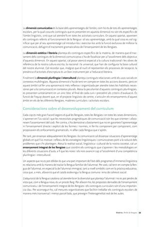 La dimensió comunicativa és la base dels aprenentatges de l’àmbit, com ho és de tots els aprenentatges
escolars, per la qual cosa els continguts que es presenten en aquesta dimensió no són els específics de
l’àmbit lingüístic, sinó que cal atendre’ls en totes les activitats curriculars. En aquest apartat, apareixen
els continguts referits al funcionament de la llengua i al seu aprenentatge, amb la qual cosa es vol sig-
nificar que per al seu aprenentatge cal introduir-los i exercitar-los amb la funció exclusiva de millorar la
comunicació, defugint el tractament gramaticalista de l’ensenyament de les llengües.

La dimensió estètica i literària planteja els continguts específics de la matèria, de manera que el trac-
tament dels continguts de la dimensió comunicativa s’ha de focalitzar per a l’assoliment dels objectius
d’aquesta dimensió. En aquest apartat, cal posar atenció especial a la cultura tradicional i les obres de
referència de la nostra cultura escrita, la nacional i la universal, que han de configurar la base cultural
del nostre alumnat. Cal recordar que, malgrat que el nucli el representen els processos de recepció, la
presència d’activitats d’escriptura és un bon instrument per a l’educació literària.

Finalment la dimensió plurilingüe i intercultural planteja continguts relacionats amb els usos socials en
contextos multilingües. Aquesta dimensió s’ha de tenir en compte en totes les accions docents, però en
aquest àmbit cal fer una aproximació més reflexiva i organitzada per atendre totes les habilitats neces-
sàries per a la comunicació en contextos plurals. Atesa la peculiaritat d’aquests continguts plurilingües,
es presenten unitàriament en un únic bloc al final de cada curs i precedint als criteris d’avaluació. És
funció de l’equip docent que, en el projecte lingüístic de centre, s’articulin els ensenyaments d’aquest
àmbit en els de les diferents llengües, matèries curriculars i activitats escolars.

Consideracions sobre el desenvolupament del currículum
Cada cop és més gran l’acord segons el qual les llengües, totes les llengües i en totes les seves dimensions,
s’aprenen en l’ús social i que les necessitats pragmàtiques de comunicació són les que orienten i afavo-
reixen l’assentament del codi. Per contra, s’ha demostrat a bastament que no en garanteix l’aprenentatge
ni l’ensenyament directe i explícit de les formes i normes, ni fer-ho component per component, com
proposaven els enfocaments gramaticals, ni aïllar cada llengua que s’aprèn.

Per tant, per ensenyar adequadament les llengües i la comunicació cal dissenyar situacions d’aprenentatge
globals en què l’ús motivat i reflexiu de les estratègies lingüístiques i comunicatives porti a la solució dels
problemes que s’hi plantegen. Atesa la realitat social, lingüística i cultural de la nostra societat, cal un
ensenyament integrat de les llengües que coordini els continguts que s’aprenen i les metodologies en
les diferents situacions d’aula, a fi que les noies i els nois avancin cap a l’assoliment d’una competència
plurilingüe i intercultural.

Un aspecte que no es pot oblidar és que una part important de l’èxit dels programes d’immersió lingüística
es relaciona amb la manera de tractar la llengua familiar de l’alumnat. Per això, cal tenir en compte la llen-
gua de l’alumnat, en especial la de l’alumnat immigrat, tant a nivell simbòlic com en la pràctica educativa,
cosa que, a més, afavorirà que el català esdevingui la llengua comuna i eina de cohesió social.

L’adquisició de la llengua catalana cal atendre-la en la diversitat que planteja l’alumnat i no es pot perdre de
vista que, com a llengua nova, és un procés llarg. Per afavorir-ho, les propostes derivades de l’ensenyament
comunicatiu i de l’ensenyament integrat de les llengües i els continguts curriculars són d’una importàn-
cia clau. Per aconseguir-ho, cal mesures organitzatives que facilitin treballar els continguts escolars de
manera més transversal i menys parcel·lada, que prevegin l’heterogeneïtat real de les aules.




                                                                                           Matèries. Àmbit de llengües 39
 