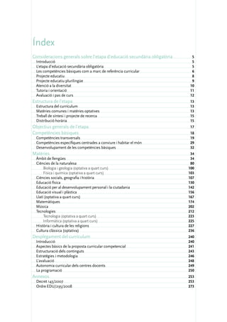 Índex
Consideracions generals sobre l’etapa d’educació secundària obligatòria	    5
  Introducció	                                                              5
  L’etapa d’educació secundària obligatòria	                                5
  Les competències bàsiques com a marc de referència curricular	            6
  Projecte educatiu	                                                        8
  Projecte educatiu plurilingüe	                                            9
  Atenció a la diversitat	                                                 10
  Tutoria i orientació	                                                    11
  Avaluació i pas de curs	                                                 12
Estructura de l’etapa	                                                     13
  Estructura del currículum	                                               13
  Matèries comunes i matèries optatives	                                   13
  Treball de síntesi i projecte de recerca	                                15
  Distribució horària	                                                     15
Objectius generals de l’etapa	                                             17
Competències bàsiques	                                                     18
 Competències transversals	                                                19
  Competències específiques centrades a conviure i habitar el món	         29
  Desenvolupament de les competències bàsiques	                            32
Matèries	                                                                   34
  Àmbit de llengües	                                                        34
  Ciències de la naturalesa	                                                80
       Biologia i geologia (optativa a quart curs)	                        100
       Física i química (optativa a quart curs)	                           103
  Ciències socials, geografia i història	                                  107
  Educació física	                                                         130
  Educació per al desenvolupament personal i la ciutadania	                142
  Educació visual i plàstica	                                              156
  Llatí (optativa a quart curs)	                                           167
  Matemàtiques	                                                            174
  Música	                                                                  202
  Tecnologies	                                                             212
       Tecnologia (optativa a quart curs)	                                 223
       Informàtica (optativa a quart curs)	                                225
  Història i cultura de les religions	                                     227
  Cultura clàssica (optativa)	                                             236
Desplegament del currículum	                                               240
 Introducció	                                                              240
  Aspectes bàsics de la proposta curricular competencial	                  241
  Estructuració dels continguts	                                           243
  Estratègies i metodologia	                                               246
  L’avaluació	                                                             248
  Autonomia curricular dels centres docents	                               249
  La programació	                                                          250
Annexos	                                                                   253
  Decret 143/2007	                                                         253
  Ordre EDU/295/2008	                                                      273
 