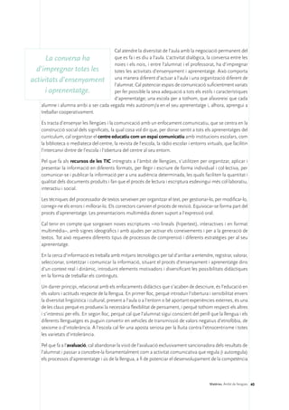 Cal atendre la diversitat de l’aula amb la negociació permanent del
      La conversa ha                    que es fa i es diu a l’aula. L’activitat dialògica, la conversa entre les
                                        noies i els nois, i entre l’alumnat i el professorat, ha d’impregnar
  d’impregnar totes les                 totes les activitats d’ensenyament i aprenentatge. Això comporta
activitats d’ensenyament una manera diferent d’actuar a l’aula i una organització diferent de
                                        l’alumnat. Cal potenciar espais de comunicació suficientment variats
      i aprenentatge.                   per fer possible la seva adequació a tots els estils i característiques
                                        d’aprenentatge; una escola per a tothom, que afavoreixi que cada
    alumne i alumna arribi a ser cada vegada més autònom/a en el seu aprenentatge i, alhora, aprengui a
    treballar cooperativament.

     Es tracta d’ensenyar les llengües i la comunicació amb un enfocament comunicatiu, que se centra en la
     construcció social dels significats, la qual cosa vol dir que, per donar sentit a tots els aprenentatges del
     currículum, cal organitzar el centre educatiu com un espai comunicatiu amb institucions escolars, com
     la biblioteca o mediateca del centre, la revista de l’escola, la ràdio escolar i entorns virtuals, que facilitin
     l’intercanvi dintre de l’escola i l’obertura del centre al seu entorn.

     Pel que fa als recursos de les TIC intregrats a l’àmbit de llengües, s’utilitzen per organitzar, aplicar i
     presentar la informació en diferents formats, per llegir i escriure de forma individual i col·lectiva, per
     comunicar-se i publicar la informació per a una audiència determinada, les quals faciliten la quantitat i
     qualitat dels documents produïts i fan que el procés de lectura i escriptura esdevingui més col·laboratiu,
     interactiu i social.

     Les tècniques del processador de textos serveixen per organitzar el text, per gestionar-lo, per modificar-lo,
     corregir-ne els errors i millorar-lo. Els correctors canvien el procés de revisió. Equivocar-se forma part del
     procés d’aprenentatge. Les presentacions multimèdia donen suport a l’expressió oral.

     Cal tenir en compte que sorgeixen noves escriptures –no lineals (hipertext), interactives i en format
     multimèdia–, amb signes ideogràfics i amb ajudes per activar els coneixements i per a la generació de
     textos. Tot això requereix diferents tipus de processos de comprensió i diferents estratègies per al seu
     aprenentatge.

     En la cerca d’informació es treballa amb mitjans tecnològics per tal d’arribar a entendre, registrar, valorar,
     seleccionar, sintetitzar i comunicar la informació, situant el procés d’ensenyament i aprenentatge dins
     d’un context real i dinàmic, introduint elements motivadors i diversificant les possibilitats didàctiques
     en la forma de treballar els continguts.

     Un darrer principi, relacionat amb els enfocaments didàctics que s’acaben de descriure, és l’educació en
     els valors i actituds respecte de la llengua. En primer lloc, perquè introduir l’obertura i sensibilitat envers
     la diversitat lingüística i cultural, present a l’aula o a l’entorn o bé aportant experiències externes, és una
     de les claus perquè es produeixi la necessària flexibilitat de pensament, i perquè tothom respecti els altres
     i s’interessi per ells. En segon lloc, perquè cal que l’alumnat sigui conscient del perill que la llengua i els
     diferents llenguatges es puguin convertir en vehicles de transmissió de valors negatius d’etnofòbia, de
     sexisme o d’intolerància. A l’escola cal fer una aposta seriosa per la lluita contra l’etnocentrisme i totes
     les varietats d’intolerància.

     Pel que fa a l’avaluació, cal abandonar la visió de l’avaluació exclusivament sancionadora dels resultats de
     l’alumnat i passar a concebre-la fonamentalment com a activitat comunicativa que regula (i autoregula)
     els processos d’aprenentatge i ús de la llengua, a fi de potenciar el desenvolupament de la competència



                                                                                                Matèries. Àmbit de llengües 40
 