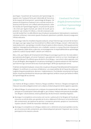plurilingüe i l’assoliment de l’autonomia de l’aprenentatge. En
aquesta visió, l’avaluació forma part indestriable de l’estructura            L’avaluació ha d’estar
de les tasques de l’ensenyament i aprenentatge de llengües. Cal
preveure els dispositius d’avaluació com a activitat conjunta (in-          dirigida fonamentalment
teractiva) amb l’alumnat, com a reflexió sobre els processos i sobre        a millorar l’aprenentatge
els resultats de l’aprenentatge lingüístic, tot precisant les pautes
i els criteris per regular el procés, per valorar els esculls que es                 de l’alumnat.
presenten i per introduir-hi millores, a més de la necessària valo-
ració del resultat final. L’ús dels diferents tipus d’avaluació (autoavaluació, heteroavaluació, coavaluació,
individual, col·lectiva) i instruments (pautes d’avaluació, qüestionaris, portafolis, dossiers) asseguraran
l’eficàcia educativa.

Per aconseguir totes les virtualitats d’aquesta avaluació, cal que l’alumnat sigui conscient de tot el pro-
cés seguit, que sigui capaç d’usar funcionalment la reflexió sobre la llengua, revisant i reformulant les
seves produccions, i que aprengui a transferir el que ha après en altres situacions. Amb aquesta activitat
cognitiva i metacognitiva el professorat, com a mediador i assessor, o un grup d’alumnes mitjançant el
treball cooperatiu, poden donar a cada noia i noi el protagonisme i la responsabilitat del seu aprenentatge
ajudant-lo a valorar el propi treball i a decidir com millorar-lo.

Atès, a més, que l’objectiu de l’ensenyament de la llengua és aconseguir que els nois i les noies esdevin-
guin persones plurilingües, cal canviar l’avaluació –que podia tenir sentit en un marc monolingüe; cal
partir de la idea que hi ha diferents graus de domini d’una llengua– i que cal tenir altres capacitats, com
el canvi de llengües, desconegudes en una persona monolingüe. En aquesta avaluació és molt important
que l’alumnat sigui conscient de la seva situació plurilingüe i del fet que aquesta pot canviar.

Finalment, tot el procés d’avaluació, i encara més si es pensa en els passos finals del procés de l’ensenyament
obligatori i la certificació, és una tasca col·laborativa i una responsabilitat de tot l’equip de professorat.
La gestió d’aquests procediments, decisions i implementacions, l’ha d’abordar conjuntament tot l’equip
docent, el qual haurà de decidir les mesures que caldrà organitzar, també en conjunt, per facilitar la millora
de l’aprenentatge del seu alumnat.

OBJECTIUS
Les matèries de llengua catalana i literatura, llengua castellana i literatura i llengües estrangeres de
l’educació secundària obligatòria tenen com a objectiu el desenvolupament de les següents capacitats:

1.	 Valorar la llengua i la comunicació com a mitjà per a la comprensió del món dels altres i d’un mateix, per
    participar en la societat plural i diversa del segle xxi, per a l’entesa i mediació entre persones de procedèn-
    cies, llengües i cultures diverses, evitant qualsevol tipus de discriminació i estereotips lingüístics.

2.	Aconseguir la competència comunicativa oral, escrita i audiovisual en les llengües de l’escola per
   comunicar-se amb els altres, per aprendre (en la cerca i elaboració d’informació i en la transformació
   dels coneixements), per expressar les opinions i concepcions personals, apropiar-se i transmetre les
   riqueses culturals i satisfer les necessitats individuals i socials.

3.	 Aconseguir la competència en la llengua catalana com a vehicle de comunicació parlada o escrita,
    per a la construcció dels coneixements, per al desenvolupament personal i l’expressió i per a la seva
    participació en les creacions culturals.




                                                                                             Matèries. Àmbit de llengües 41
 