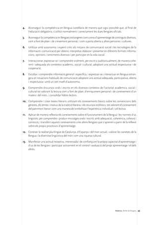 4.	   Aconseguir la competència en llengua castellana de manera que sigui possible que, al final de
      l’educació obligatòria, s’utilitzi normalment i correctament les dues llengües oficials.

5.	   Aconseguir la competència en llengües estrangeres com a eina d’aprenentatge de continguts diversos,
      com a font de plaer i de creixement personal, i com a porta oberta a altres persones i cultures.

6.	 Utilitzar amb autonomia i esperit crític els mitjans de comunicació social i les tecnologies de la
    informació i comunicació per obtenir, interpretar, elaborar i presentar en diferents formats informa-
    cions, opinions i sentiments diversos i per participar en la vida social.

7.	   Interaccionar, expressar-se i comprendre oralment, per escrit o audiovisualment, de manera cohe-
      rent i adequada als contextos acadèmic, social i cultural, adoptant una actitud respectuosa i de
      cooperació.

8.	   Escoltar i comprendre informació general i específica, i expressar-se i interactuar en llengua estran-
      gera en situacions habituals de comunicació adoptant una actitud adequada, participativa, oberta
      i respectuosa i amb un cert nivell d’autonomia.

9.	 Comprendre discursos orals i escrits en els diversos contextos de l’activitat acadèmica, social i
    cultural tot valorant la lectura com a font de plaer, d’enriquiment personal i de coneixement d’un
    mateix i del món, i consolidar hàbits lectors.

10.	 Comprendre i crear textos literaris utilitzant els coneixements bàsics sobre les convencions dels
     gèneres, els temes i motius de la tradició literària i els recursos estilístics, tot valorant el coneixement
     del patrimoni literari com una manera de simbolitzar l’experiència individual i col·lectiva.

11.	 Aplicar de manera reflexiva els coneixements sobre el funcionament de la llengua i les normes d’ús
     lingüístic per comprendre i produir missatges orals i escrits amb adequació, coherència, cohesió i
     correcció, i transferir aquests coneixements a les altres llengües que s’aprenen a partir de la reflexió
     sobre els propis processos d’aprenentatge.

12.	 Conèixer la realitat plurilingüe de Catalunya, d’Espanya i del món actual, i valorar les varietats de la
     llengua i la diversitat lingüística del món com una riquesa cultural.

13.	 Manifestar una actitud receptiva, interessada i de confiança en la pròpia capacitat d’aprenentatge i
     d’us de les llengües i participar activament en el control i avaluació del propi aprenentatge i el dels
     altres.




                                                                                            Matèries. Àmbit de llengües 42
 
