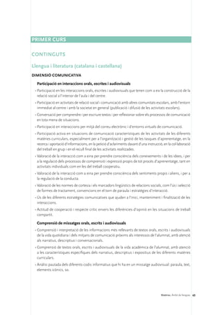 Primer curs

CONTINGUTS

Llengua i literatura (catalana i castellana)
DIMENSIÓ COMUNICATIVA 

  Participació en interaccions orals, escrites i audiovisuals
 •	Participació en les interaccions orals, escrites i audiovisuals que tenen com a eix la construcció de la
   relació social a l’interior de l’aula i del centre.
 •	Participació en activitats de relació social i comunicació amb altres comunitats escolars, amb l’entorn
   immediat al centre i amb la societat en general (publicació i difusió de les activitats escolars).
 •	Conversació per comprendre i per escriure textos i per reflexionar sobre els processos de comunicació
   en tota mena de situacions.
 •	Participació en interaccions per mitjà del correu electrònic i d’entorns virtuals de comunicació.
 •	Participació activa en situacions de comunicació característiques de les activitats de les diferents
   matèries curriculars, especialment per a l’organització i gestió de les tasques d’aprenentatge, en la
   recerca i aportació d’informacions, en la petició d’aclariments davant d’una instrucció, en la col·laboració
   del treball en grup i en el recull final de les activitats realitzades.
 •	Valoració de la interacció com a eina per prendre consciència dels coneixements i de les idees, i per
   a la regulació dels processos de comprensió i expressió propis de tot procés d’aprenentatge, tant en
   activitats individuals com en les del treball cooperatiu.
 •	Valoració de la interacció com a eina per prendre consciència dels sentiments propis i aliens, i per a
   la regulació de la conducta.
 •	Valoració de les normes de cortesia i els marcadors lingüístics de relacions socials, com l’ús i selecció
   de formes de tractament, convencions en el torn de paraula i estratègies d’interacció.
 •	Ús de les diferents estratègies comunicatives que ajuden a l’inici, manteniment i finalització de les
   interaccions.
 •	Actitud de cooperació i respecte crític envers les diferències d’opinió en les situacions de treball
   compartit.

  Comprensió de missatges orals, escrits i audiovisuals
 •	Comprensió i interpretació de les informacions més rellevants de textos orals, escrits i audiovisuals
   de la vida quotidiana i dels mitjans de comunicació pròxims als interessos de l’alumnat, amb atenció
   als narratius, descriptius i conversacionals.
 •	Comprensió de textos orals, escrits i audiovisuals de la vida acadèmica de l’alumnat, amb atenció
   a les característiques específiques dels narratius, descriptius i expositius de les diferents matèries
   curriculars.
 •	Anàlisi pautada dels diferents codis informatius que hi ha en un missatge audiovisual: paraula, text,
   elements icònics, so.




                                                                                          Matèries. Àmbit de llengües 43
 