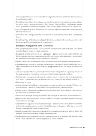 •	Identificació de l’estructura comunicativa dels missatges: les intencions de l’emissor i l’ordre i jerarquia
  de les idees expressades.
•	Cerca d’informació i hàbits de consulta per comprendre i ampliar el contingut dels missatges, utilitzant
  estratègies prèvies a la cerca i amb recurs a fonts diverses: 1) escrites: llibres, enciclopèdies, revistes,
  diaris; 2) cercadors d’Internet, enciclopèdies i diaris virtuals; 3) fonts audiovisuals de comunicació.
•	Ús d’estratègies de recollida d’informació oral, aprendre a escoltar, saber seleccionar i valorar les
  diferents informacions.
•	Contrastació dels continguts de textos analitzats amb els coneixements propis, abans i després de la
  lectura.
•	Cerca del significat del lèxic desconegut a partir del context, analitzant la forma de les paraules o usant
  diccionaris, amb la contextualització de les accepcions.

 Expressió de missatges orals, escrits i audiovisuals
•	Producció de textos orals, escrits i audiovisuals amb intencions comunicatives diverses i de diferents
  contextos d’espai i temps: narratius, descriptius.
•	Composició de textos orals, escrits (en suport paper o digital) i audiovisuals propis de l’àmbit aca-
  dèmic, especialment resums, exposicions senzilles i conclusions sobre les tasques i aprenentatges
  fets amb atenció especial als narratius, descriptius i expositius.
•	Ús de la comunicació no verbal en la producció dels discursos orals i presentacions audiovisuals.
•	Lectura en veu alta amb dicció, entonació i ritme adequats a la situació comunicativa i la seva funció,
  amb la possibilitat d’usar els recursos de les TIC (enregistrament de veu) i els mitjans de comunicació
  (ràdio).
•	Lectura en veu alta amb dicció, entonació i ritme correctes (interpretant els signes de puntuació de
  forma apropiada), tot incidint en el posicionament del lector/a respecte del text llegit.
•	Planificació per aconseguir coherència en les relacions internes i externes dels continguts de textos
  orals, escrits i audiovisuals: cerca de documentació, pluja d’idees, i la seva selecció i ordenació.
•	Elaboració d’un còmic.
•	Utilització dirigida de la biblioteca-mediateca del centre així com dels recursos de les TIC com a font
  d’informació per a la realització dels treballs escrits propis de cada matèria curricular.
•	Ús de la conversa i de tècniques d’exploració, discussió i elaboració d’idees mitjançant l’ús d’esquemes
  que estructurin visualment les idees.
•	Textualització i revisió per aconseguir coherència dels continguts de textos orals, escrits i audiovisuals.
•	Adequació dels textos als registres col·loquial o formal i acadèmic, segons ho requereixi la situació
  comunicativa del missatge.
•	Ús dels elements lingüístics i discursius essencials per a la cohesió interna de les idees dins dels textos
  orals, escrits o audiovisuals: connectors textuals bàsics, concordança dins del sintagma nominal i
  dins del sintagma verbal amb el temps i persona.
•	Ús de la puntuació del text escrit en relació amb l’organització oracional i amb la forma del text (els
  paràgrafs i la distribució i ordenació de les idees expressades).
•	Ús dels elements icònics específics de cada matèria curricular en la producció dels discursos orals,
  escrits i de les presentacions audiovisuals pròpies de l’àmbit acadèmic.




                                                                                         Matèries. Àmbit de llengües 44
 
