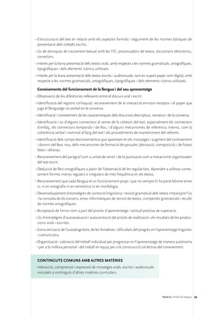 •	Estructuració del text en relació amb els aspectes formals i seguiment de les normes bàsiques de
  presentació dels treballs escrits.
•	Ús de tècniques de tractament textual amb les TIC: processadors de textos, diccionaris electrònics,
  correctors.
•	Interès per la bona presentació dels textos orals, amb respecte a les normes gramaticals, ortogràfiques,
  tipogràfiques i dels elements icònics utilitzats.
•	Interès per la bona presentació dels textos escrits i audiovisuals, tant en suport paper com digital, amb
  respecte a les normes gramaticals, ortogràfiques, tipogràfiques i dels elements icònics utilitzats.

 Coneixements del funcionament de la llengua i del seu aprenentatge
•	Observació de les diferències rellevants entre el discurs oral i escrit.
•	Identificació del registre col·loquial, reconeixement de la interacció emissor-receptor i el paper que
  juga el llenguatge no verbal en la conversa.
•	Identificació i coneixement de les característiques dels discursos descriptius, narratius i de la conversa.
•	Identificació i ús d’alguns connectors al servei de la cohesió del text, especialment els connectors
  d’enllaç, els connectors temporals i de lloc, i d’alguns mecanismes de referència interna, com la
  coherència verbal i nominal al llarg del text i els procediments de manteniment del referent.
•	Identificació dels camps lexicosemàntics que apareixen en els missatges i augment del coneixement
  i domini del lèxic nou, dels mecanismes de formació de paraules (derivació, composició) i de frases
  fetes i refranys.
•	Reconeixement del paràgraf com a unitat de sentit i de la puntuació com a mecanisme organitzador
  del text escrit.
•	Deducció de lleis ortogràfiques a partir de l’observació de les regularitats. Aprendre a utilitzar correc-
  tament formes menys regulars o irregulars de més freqüència en els textos.
•	Reconeixement que cada llengua té un funcionament propi i que no sempre hi ha paral·lelisme entre
  si, ni en ortografia ni en semàntica ni en morfologia.
•	Desenvolupament d’estratègies de correcció lingüística i revisió gramatical dels textos mitjançant l’ús
  i la consulta de diccionaris, eines informàtiques de revisió de textos, compendis gramaticals i reculls
  de normes ortogràfiques.
•	Acceptació de l’error com a part del procés d’aprenentatge i actitud positiva de superació.
•	Ús d’estratègies d’autoavaluació i autocorrecció del procés de realització i els resultats de les produc-
  cions orals i escrites.
•	Conscienciació de l’autodiagnòstic de les fortaleses i dificultats del progrés en l’aprenentatge lingüístic
  i comunicatiu.
•	Organització i valoració del treball individual per progressar en l’aprenentatge de manera autònoma
  i per a la millora personal i del treball en equip per a la construcció col·lectiva del coneixement.


 ConTINGUTS COMUNS amb altres matèries
·	Interacció, comprensió i expressió de missatges orals, escrits i audovisuals
  vinculats a continguts d’altres matèries curriculars.




                                                                                         Matèries. Àmbit de llengües 45
 
