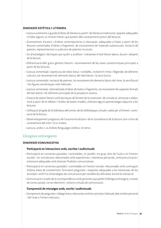 DIMENSIÓ ESTÈTICA I LITERÀRIA 
 •	Lectura autònoma o guiada d’obres de literatura juvenil i de literatura tradicional i popular adequades
   a l’edat seguint un itinerari literari que parteixi dels coneixements previs del lector/a.
 •	Coneixement d’autors i d’obres contemporànies o clàssiques, adequades a l’edat, a partir de les
   lectures comentades d’obres o fragments, de visionaments de materials audiovisuals, recitació de
   poesies, representacions o audicions de poemes musicats.
 •	Ús d’estratègies i tècniques que ajudin a analitzar i interpretar el text literari abans, durant i després
   de la lectura.
 •	Diferenciació dels grans gèneres literaris i reconeixement de les seves característiques principals a
   partir de les lectures.
 •	Lectura comentada i expressiva de relats breus i rondalles, incloent-hi mites i llegendes de diferents
   cultures, tot reconeixent els elements bàsics del relat literari i la seva funció.
 •	Lectura comentada i recitació de poemes, tot reconeixent els elements bàsics del ritme, la versificació
   i les figures semàntiques més habituals.
 •	Lectura comentada i dramatitzada d’obres de teatre o fragments, tot reconeixent els aspectes formals
   del text teatral i els elements principals de la posada en escena.
 •	Creació de textos literaris amb tècniques de foment de la creativitat i de simulació, versionat o elabo-
   ració a partir de la reflexió i l’anàlisi de textos models, utilitzant alguns aprenentatges adquirits a les
   lectures.
 •	Utilització dirigida de la biblioteca del centre, de les biblioteques virtuals i webs per al foment i orien-
   tació de la lectura.
 •	Desenvolupament progressiu de l’autonomia lectora i de la consideració de la lectura com a font de
   coneixement del món i d’un mateix.
 •	Lectura, anàlisi i ús d’altres llenguatges estètics: el còmic.

Llengües estrangeres
DIMENSIÓ COMUNICATIVA

  Participació en interaccions orals, escrites i audiovisuals
 •	Participació en converses pautades i controlades, en parella i en grup, dins de l’aula o en l’entorn
   escolar, i en simulacions relacionades amb experiències i interessos personals, amb pronunciació i
   entonació adequades amb diverses finalitats comunicatives.
 •	Participació en converses pautades i controlades en l’entorn escolar relacionades amb continguts
   d’altres àrees de coneixement, formulant preguntes i respostes adequades a les necessitats de les
   activitats i amb l’ús d’estratègies de comunicació per resoldre les dificultats durant la interacció.
 •	Comunicació a través de la correspondència amb persones que parlen la llengua estrangera, a través
   de correu postal, correu electrònic i entorns virtuals de comunicació.

  Comprensió de missatges orals, escrits i audiovisuals
 •	Comprensió de preguntes i diàlegs breus relacionats amb les activitats habituals dels àmbits personal
   i de l’aula o l’entorn educatiu.




                                                                                          Matèries. Àmbit de llengües 46
 