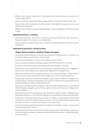 •	Reflexió sobre maneres d’organitzar el treball personal de manera efectiva per progressar en
   l’aprenentatge autònom.
 •	Interès a aprofitar les oportunitats d’aprenentatge creades en el context de l’aula i fora de l’aula.
 •	Valoració del treball individual per a la millora personal i del treball en equip per a la construcció
   col·lectiva del coneixement.
 •	Reflexió sobre els objectius d’aprenentatge de llengües i valoració (fortaleses i dificultats) del propi
   progrés.

DIMENSIÓ ESTÈTICA I LITERÀRIA 
 •	Interès pel coneixement i per la lectura i audició de produccions tradicionals orals i escrites de la
   llengua estrangera (rimes, cançons, contes, llegendes).
 •	Lectura, comprensió i gaudi de textos literaris adaptats a la capacitat lectora i els interessos i gustos
   de l’alumnat.

DIMENSIÓ PLURILINGÜE I INTERCULTURAL

  Llengua i literatura (catalana i castellana) i llengües estrangeres
 •	Conscienciació que les llengües són elements que defineixen la identitat personal i col·lectiva i una
   eina potenciadora de la comunicació i l’aprenentatge.
 •	Conscienciació de pertànyer a una comunitat lingüística, social i cultural.
 •	Interès a conèixer les varietats de la llengua catalana en els diferents territoris on es parla.
 •	Coneixement de la família lingüística de la llengua de l’escola: llengües romàniques.
 •	Convenciment que el coneixement d’una o dues llengües romàniques proporciona un bagatge que
   facilita l’accés a altres llengües de la mateixa família, especialment en llengua escrita.
 •	Valoració de l’adquisició de la competència comunicativa en més d’una llengua i interès a efectuar
   intercanvis comunicatius amb parlants d’altres llengües com a font d’enriquiment personal.
 •	Disposició per utilitzar els coneixements de llengües, segons el domini diferent, en contextos reals i
   funcions diverses: intercanvis amb persones o en recerques d’informació en qualsevol dels formats
   possibles (audiovisual, Internet, material de consulta).
 •	Comparació i identificació de les semblances i diferències dels sistemes fonètics i la prosòdia de
   diferents llengües conegudes a partir de temes propers als interessos de l’alumnat, mitjançant eines
   i suports adequats.
 •	Conscienciació que no hi ha cap llengua que sigui inherentment superior o inferior –independentment
   dels parlants de cada una– i que totes estan adaptades a les necessitats de les persones que les parlen.
 •	Coneixement i respecte per les persones que parlen una llengua o varietat lingüística diferent de la
   que es parla a la comunitat lingüística pròpia, i que tenen una cultura diferenciada, especialment les
   de l’entorn més pròxim, començant per la classe, escola, poble o barri.
 •	Conscienciació de les pròpies actituds davant les diferències de llengües i cultures, i valoració de les
   variacions lingüístiques i culturals.
 •	Percepció de les dificultats de comunicació amb persones que parlen altres llengües, especialment
   amb les de l’entorn més pròxim, i plantejament de possibles solucions verbals i no verbals per facilitar-
   ne la comunicació.



                                                                                         Matèries. Àmbit de llengües 48
 
