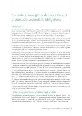 Consideracions generals sobre l’etapa
d’educació secundària obligatòria
Introducció
L’ordenació curricular de l’etapa de l’educació secundària obligatòria, establerta en el Decret 143/2007,
manté l’estructura del sistema educatiu vigent per tal de donar-ne estabilitat, integra el concepte de
competències bàsiques dins els components del currículum i fixa que l’adquisició de les competències
per part de l’alumnat és el referent bàsic de l’acció educativa de cada equip docent de l’etapa.

L’ordenació curricular també dota de més autonomia els centres docents per tal de concretar, en el seu projecte
educatiu, els elements bàsics que orienten el desenvolupament curricular i que permeten l’adequació dels
ensenyaments a l’entorn, tot implementant, si escau, projectes interdisciplinaris o globalitzats propis.

Així mateix, el currículum fomenta l’agrupació de matèries en àmbits de coneixement pel que fa a primer
i a segon curs d’ESO, amb l’objectiu d’afavorir la integració de coneixements i que el nombre de profes-
sorat que intervé en el grup d’alumnes sigui el mínim possible.

L’ordenació fixa la singularitat del quart curs de l’educació secundària obligatòria, en relació amb els altres
tres cursos de l’etapa. Al llarg d’aquest darrer curs es planteja un bloc de matèries optatives específiques,
de les quals l’alumnat ha de triar-ne tres, en funció dels seus interessos i capacitats. També es prescriu
que tot l’alumnat de quart curs faci un projecte de recerca en equip, que té la consideració de matèria
optativa, mentre que per als cursos anteriors es manté el treball de síntesi.

Es remarca el principi de la inclusió educativa com a valor fonamental i es preveuen les mesures d’atenció
a la diversitat, entre les quals es troben els programes de diversificació curricular, destinats a l’alumnat
que necessita una organització diferent de l’establerta pel centre, des dels cursos tercer o quart d’ESO.

El currículum estableix l’àmbit de l’educació per al desenvolupament personal i la ciutadania, que recull els
objectius transversals de l’educació per a la ciutadania de l’etapa, que han d’estar incorporats en el projecte
educatiu de centre, així com els continguts de les dues matèries que s’han d’impartir a tercer i a quart
curs d’ESO: l’educació per a la ciutadania i drets humans i l’educació eticocívica, respectivament.

Els Programes de qualificació professional inicial, adreçats al jovent que encara no ha obtingut el títol de graduat/
ada en ESO, esdevenen una nova via per obtenir el títol de graduat/ada en educació secundària obligatòria per
als qui, de manera voluntària, s’inscriguin en els mòduls específics que s’organitzin amb aquesta finalitat.

Finalment, s’emfatitza que la llengua catalana és l’eix vertebrador d’un projecte plurilingüe que ha de
formar part del projecte educatiu de centre.

L’etapa d’educació secundària obligatòria
L’etapa d’educació secundària obligatòria està situada després de l’etapa de l’educació primària i és la
darrera etapa de l’educació bàsica obligatòria. Hi accedeixen tots els alumnes i les alumnes que han acabat
l’escolarització primària i acull les noies i els nois d’entre els 12 i els 16 anys. Per assegurar la transició
adequada de l’alumnat entre etapes, hi ha d’haver una coordinació amb l’etapa d’educació primària.



                                                            Consideracions generals sobre l’etapa d’educació secundària obligatòria 5
 