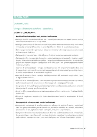 Segon curs

CONTINGUTS

Llengua i literatura (catalana i castellana)
DIMENSIÓ COMUNICATIVA 

  Participació en interaccions orals, escrites i audiovisuals
 •	Participació en les interaccions orals, escrites i audiovisuals que tenen com a eix la construcció de la
   relació social a l’interior de l’aula i del centre.
 •	Participació en activitats de relació social i comunicació amb altres comunitats escolars, amb l’entorn
   immediat al centre i amb la societat en general (publicació i difusió de les activitats escolars).
 •	Conversar per comprendre i per escriure textos i per reflexionar sobre els processos de comunicació
   en tota mena de situacions.
 •	Participació en interaccions per mitjà del correu electrònic i entorns virtuals de comunicació.
 •	Participació en les interaccions orals, escrites i audiovisuals característiques de les situacions acadè-
   miques, especialment per sol·licitar ajut i per a les gestions de les tasques escolars i les interaccions
   pròpies dels intercanvis d’opinió i de l’exposició de les conclusions i dels aprenentatges de les diferents
   matèries curriculars.
 •	Valoració de la interacció com a eina per prendre consciència dels coneixements i de les idees, per a
   la regulació dels processos de comprensió i expressió propis de tot procés d’aprenentatge, tant en
   activitats individuals com en les de treball cooperatiu.
 •	Valoració de la interacció com a eina per prendre consciència dels sentiments propis i aliens, i per a
   la regulació de la conducta.
 •	Valoració de les normes de cortesia i dels marcadors lingüístics de relacions socials com l’ús i selecció
   de formes de tractament, convencions en el torn de paraula i estratègies d’interacció.
 •	Ús apropiat de fórmules lingüístiques i de comportament social associades a situacions concretes
   de comunicació: cortesia, acord, discrepància.
 •	Ús de les diferents estratègies comunicatives que ajuden a l’inici, manteniment i finalització de les
   interaccions.
 •	Actitud de cooperació i respecte crític envers les diferències d’opinió en les situacions de treball
   compartit.

  Comprensió de missatges orals, escrits i audiovisuals
 •	Comprensió i interpretació de les informacions més rellevants de textos orals, escrits i audiovisuals
   de la vida quotidiana i dels mitjans de comunicació pròxims als interessos de l’alumnat, amb atenció
   als expositius de fets, explicatius d’idees i conceptes, instructius i argumentatius.
 •	Comprensió de textos orals, escrits i audiovisuals de la vida acadèmica de l’alumnat, amb atenció a
   les característiques específiques dels narratius, descriptius, expositius, instructius i argumentatius
   de les diferents matèries curriculars i amb atenció a l’obtenció d’informació de diferents mitjans.




                                                                                         Matèries. Àmbit de llengües 51
 