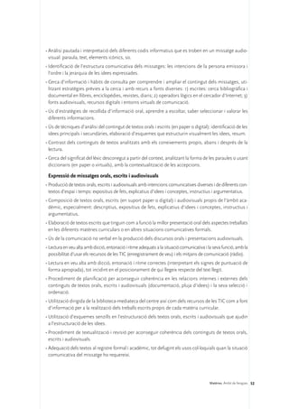 •	Anàlisi pautada i interpretació dels diferents codis informatius que es troben en un missatge audio-
  visual: paraula, text, elements icònics, so.
•	Identificació de l’estructura comunicativa dels missatges: les intencions de la persona emissora i
  l’ordre i la jerarquia de les idees expressades.
•	Cerca d’informació i hàbits de consulta per comprendre i ampliar el contingut dels missatges, uti-
  litzant estratègies prèvies a la cerca i amb recurs a fonts diverses: 1) escrites: cerca bibliogràfica i
  documental en llibres, enciclopèdies, revistes, diaris; 2) operadors lògics en el cercador d’Internet; 3)
  fonts audiovisuals, recursos digitals i entorns virtuals de comunicació.
•	Ús d’estratègies de recollida d’informació oral, aprendre a escoltar, saber seleccionar i valorar les
  diferents informacions.
•	Ús de tècniques d’anàlisi del contingut de textos orals i escrits (en paper o digital): identificació de les
  idees principals i secundàries, elaboració d’esquemes que estructurin visualment les idees, resum.
•	Contrast dels continguts de textos analitzats amb els coneixements propis, abans i després de la
  lectura.
•	Cerca del significat del lèxic desconegut a partir del context, analitzant la forma de les paraules o usant
  diccionaris (en paper o virtuals), amb la contextualització de les accepcions.

 Expressió de missatges orals, escrits i audiovisuals
•	Producció de textos orals, escrits i audiovisuals amb intencions comunicatives diverses i de diferents con-
  textos d’espai i temps: expositius de fets, explicatius d’idees i conceptes, instructius i argumentatius.
•	Composició de textos orals, escrits (en suport paper o digital) i audiovisuals propis de l’àmbit aca-
  dèmic, especialment: descriptius, expositius de fets, explicatius d’idees i conceptes, instructius i
  argumentatius.
•	Elaboració de textos escrits que tinguin com a funció la millor presentació oral dels aspectes treballats
  en les diferents matèries curriculars o en altres situacions comunicatives formals.
•	Ús de la comunicació no verbal en la producció dels discursos orals i presentacions audiovisuals.
•	Lectura en veu alta amb dicció, entonació i ritme adequats a la situació comunicativa i la seva funció, amb la
  possibilitat d’usar els recursos de les TIC (enregistrament de veu) i els mitjans de comunicació (ràdio).
•	Lectura en veu alta amb dicció, entonació i ritme correctes (interpretant els signes de puntuació de
  forma apropiada), tot incidint en el posicionament de qui llegeix respecte del text llegit.
•	Procediment de planificació per aconseguir coherència en les relacions internes i externes dels
  continguts de textos orals, escrits i audiovisuals (documentació, pluja d’idees) i la seva selecció i
  ordenació.
•	Utilització dirigida de la biblioteca-mediateca del centre així com dels recursos de les TIC com a font
  d’informació per a la realització dels treballs escrits propis de cada matèria curricular.
•	Utilització d’esquemes senzills en l’estructuració dels textos orals, escrits i audiovisuals que ajudin
  a l’estructuració de les idees.
•	Procediment de textualització i revisió per aconseguir coherència dels continguts de textos orals,
  escrits i audiovisuals.
•	Adequació dels textos al registre formal i acadèmic, tot defugint els usos col·loquials quan la situació
  comunicativa del missatge ho requereixi.




                                                                                          Matèries. Àmbit de llengües 52
 