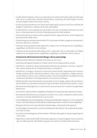 •	Ús dels elements lingüístics i discursius essencials per a la cohesió interna de les idees dins dels textos
  orals, escrits o audiovisuals: connectors textuals bàsics, concordança dins del sintagma nominal i
  dins del sintagma verbal amb el temps i persona.
•	Ús de la puntuació del text escrit en relació amb l’organització oracional i amb la forma del text (els
  paràgrafs i la distribució i ordenació de les idees expressades).
•	Ús dels elements icònics específics de cada matèria curricular en la producció dels discursos orals,
  escrits i de les presentacions en format multimèdia pròpies de l’àmbit acadèmic.
•	Estructuració del text en relació amb els aspectes formals i seguiment de les normes bàsiques de
  presentació dels treballs escrits.
•	Ús de tècniques de tractament textual amb les TIC: processadors de textos, programes de presentació,
  diccionaris electrònics, correctors.
•	Interès per la bona presentació dels textos orals, respecte a les normes gramaticals, ortogràfiques,
  tipogràfiques i als elements icònics utilitzats.
•	Interès per la bona presentació dels textos escrits i audiovisuals, tant en suport paper com digital,
  respecte a les normes gramaticals, ortogràfiques, tipogràfiques i als elements icònics utilitzats.

 Coneixements del funcionament de la llengua i del seu aprenentatge
•	Observació de les diferències rellevants entre el discurs oral i escrit.
•	Identificació del registre estàndard en l’oralitat i de les formes d’expressió de la cortesia.
•	Identificació i coneixement de les característiques dels discursos expositius, instructius i argumen-
  tatius, parant especial atenció a l’expressió de causa i conseqüència.
•	Identificació i ús d’alguns connectors al servei de la cohesió del text, especialment els connectors
  d’enllaç, temporals, de lloc i dels útils per ordenar i indicar causa i conseqüència, i d’alguns mecanis-
  mes de referència interna, com la coherència verbal i nominal al llarg del text i els procediments de
  manteniment del referent, amb especial atenció a les substitucions lèxiques.
•	Identificació dels camps lexicosemàntics que apareixen en els missatges, augment del coneixement i
  domini del lèxic nou i procediments de precisió i genuïnitat lèxica. Ús de diccionaris temàtics i visuals.
•	Reconeixement del paràgraf com a unitat de sentit i de la puntuació com a mecanisme organitzador
  del text escrit.
•	Coneixement i aplicació de lleis ortogràfiques d’excepció en la majoria de textos de producció pròpia.
•	Reconeixement dels elements que componen una oració: noms, verbs i complements, determinants,
  connectors. Funció de cada element en la comunicació.
•	Ús d’estratègies per a la correcció lingüística i revisió gramatical dels textos mitjançant l’ús i la consulta de dic-
  cionaris, eines informàtiques de revisió del text, compendis gramaticals i reculls de normes ortogràfiques.
•	Acceptació de l’error com a part del procés d’aprenentatge i actitud positiva de superació.
•	Ús d’estratègies d’autoavaluació i autocorrecció del procés de realització i els resultats de les produc-
  cions orals i escrites
•	Consciència de l’autodiagnòstic de les fortaleses i dificultats del progrés en l’aprenentatge lingüístic
  i comunicatiu.
•	Organització i valoració del treball individual per progressar en l’aprenentatge de manera autònoma
  i per a la millora personal i del treball en equip per a la construcció col·lectiva del coneixement.



                                                                                                 Matèries. Àmbit de llengües 53
 