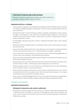 ConTINGUTS COMUNS amb altres matèries
 ·	Interacció, comprensió i expressió de missatges orals, escrits i audiovisuals
   vinculats a continguts d’altres matèries curriculars.


DIMENSIÓ ESTÈTICA I LITERÀRIA 
 •	Lectura autònoma o guiada, en funció del grau de complexitat, d’obres de literatura juvenil i de litera-
   tura tradicional i popular adequades a l’edat seguint un itinerari literari que parteixi dels coneixements
   previs del lector/a.
 •	Coneixement d’autors i autores de literatura catalana i espanyola –especialment novel·la i poesia–
   del segle xx i contemporanis, a partir de lectures comentades d’obres o fragments, visionament de
   materials audiovisuals, vídeos, jornades o recitals poètics, assistència a representacions teatrals i
   audicions de poemes musicats.
 •	Ús d’estratègies i tècniques que ajudin a analitzar i interpretar el text literari abans, durant i després
   de la lectura.
 •	Diferenciació dels grans gèneres literaris i reconeixement de les seves característiques principals a
   partir de les lectures.
 •	Lectura comentada i expressiva de contes i altres relats breus, tot comparant i contrastant els temes
   i elements de la història, les formes d’inici, el desenvolupament cronològic i el desenllaç.
 •	Lectura comentada i recitació de poemes, tot reconeixent el valor simbòlic del llenguatge poètic, els
   recursos retòrics més importants i els procediments de versificació.
 •	Lectura comentada i dramatitzada d’obres de teatre o fragments, tot reconeixent els aspectes formals
   del text teatral, sobretot l’estructura.
 •	Creació de textos literaris amb tècniques de foment de la creativitat i de simulació, versionat a partir
   d’anàlisis de textos models, i utilitzant alguns aprenentatges adquirits en les lectures.
 •	Utilització progressivament i de manera autònoma de la biblioteca del centre, de les biblioteques
   virtuals i webs per al foment i orientació de la lectura.
 •	Desenvolupament progressiu de l’autonomia lectora i de la consideració de la lectura com a font de
   coneixement del món, de la naturalesa humana i de les relacions entre les persones, i d’un mateix,
   tot aprofitant la lectura per repensar les pròpies vivències.
 •	Lectura, anàlisi i ús d’altres llenguatges estètics: la cançó i la seva relació amb la poesia com a gènere literari
   a partir de lectures i audicions de textos coneguts o propers als interessos i gustos de l’alumnat.

Llengües estrangeres
DIMENSIÓ COMUNICATIVA 

  Participació en interaccions orals, escrites i audiovisuals
 •	Participació en converses pautades de l’entorn escolar i en simulacions relacionades amb experiències
   i interessos personals, en parelles i en grup, fent ús d’estratègies per superar les interrupcions i per
   iniciar i cloure intercanvis comunicatius, amb pronunciació i entonació adequades i amb diverses
   finalitats comunicatives.



                                                                                                Matèries. Àmbit de llengües 54
 