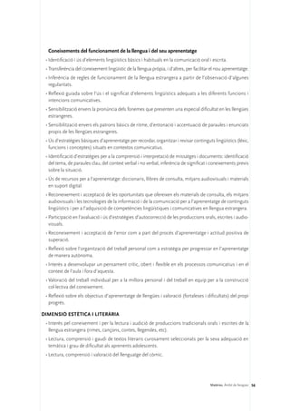 Coneixements del funcionament de la llengua i del seu aprenentatge
 •	Identificació i ús d’elements lingüístics bàsics i habituals en la comunicació oral i escrita.
 •	Transferència del coneixement lingüístic de la llengua pròpia, i d’altres, per facilitar el nou aprenentatge.
 •	Inferència de regles de funcionament de la llengua estrangera a partir de l’observació d’algunes
   regularitats.
 •	Reflexió guiada sobre l’ús i el significat d’elements lingüístics adequats a les diferents funcions i
   intencions comunicatives.
 •	Sensibilització envers la pronúncia dels fonemes que presenten una especial dificultat en les llengües
   estrangeres.
 •	Sensibilització envers els patrons bàsics de ritme, d’entonació i accentuació de paraules i enunciats
   propis de les llengües estrangeres.
 •	Ús d’estratègies bàsiques d’aprenentatge per recordar, organitzar i revisar continguts lingüístics (lèxic,
   funcions i conceptes) situats en contextos comunicatius.
 •	Identificació d’estratègies per a la comprensió i interpretació de missatges i documents: identificació
   del tema, de paraules clau, del context verbal i no verbal, inferència de significat i coneixements previs
   sobre la situació.
 •	Ús de recursos per a l’aprenentatge: diccionaris, llibres de consulta, mitjans audiovisuals i materials
   en suport digital.
 •	Reconeixement i acceptació de les oportunitats que ofereixen els materials de consulta, els mitjans
   audiovisuals i les tecnologies de la informació i de la comunicació per a l’aprenentatge de continguts
   lingüístics i per a l’adquisició de competències lingüístiques i comunicatives en llengua estrangera.
 •	Participació en l’avaluació i ús d’estratègies d’autocorrecció de les produccions orals, escrites i audio-
   visuals.
 •	Reconeixement i acceptació de l’error com a part del procés d’aprenentatge i actitud positiva de
   superació.
 •	Reflexió sobre l’organització del treball personal com a estratègia per progressar en l’aprenentatge
   de manera autònoma.
 •	Interès a desenvolupar un pensament crític, obert i flexible en els processos comunicatius i en el
   context de l’aula i fora d’aquesta.
 •	Valoració del treball individual per a la millora personal i del treball en equip per a la construcció
   col·lectiva del coneixement.
 •	Reflexió sobre els objectius d’aprenentatge de llengües i valoració (fortaleses i dificultats) del propi
   progrés.

DIMENSIÓ ESTÈTICA I LITERÀRIA 
 •	Interès pel coneixement i per la lectura i audició de produccions tradicionals orals i escrites de la
   llengua estrangera (rimes, cançons, contes, llegendes, etc).
 •	Lectura, comprensió i gaudi de textos literaris curosament seleccionats per la seva adequació en
   temàtica i grau de dificultat als aprenents adolescents.
 •	Lectura, comprensió i valoració del llenguatge del còmic.




                                                                                           Matèries. Àmbit de llengües 56
 