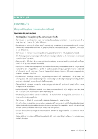Tercer curs

CONTINGUTS

Llengua i literatura (catalana i castellana)
DIMENSIÓ COMUNICATIVA 

  Participació en interaccions orals, escrites i audiovisuals
 •	Participació en les interaccions orals, escrites i audiovisuals que tenen com a eix la construcció de la
   relació social a l’interior de l’aula i del centre.
 •	Participació en activitats de relació social i comunicació amb altres comunitats escolars, amb l’entorn
   immediat al centre i amb la societat en general (cartes al director, notícies per a la premsa, ràdio local
   o web del centre).
 •	Participació en interaccions per mitjà del correu electrònic i entorns virtuals de comunicació.
 •	Ús d’estratègies comunicatives per reformular els missatges i adaptar-se als interlocutors en contextos
   multilingües d’interacció.
 •	Detecció de les dificultats de comunicació i ús d’estratègies comunicatives de resolució dels conflictes
   amb l’ús de recursos verbals i no verbals.
 •	Participació en les interaccions orals, escrites i audiovisuals (sobretot en l’ús de les TIC) que són
   necessàries per a l’organització i gestió de les tasques acadèmiques, per a la recerca i exposició
   d’informació, per als intercanvis d’opinió i l’exposició de les conclusions i dels aprenentatges de les
   diferents matèries curriculars.
 •	Valoració de la interacció com a eina per prendre consciència dels coneixements i de les idees i per
   a la regulació dels processos de comprensió i expressió propis de tot procés d’aprenentatge, tant en
   activitats individuals com en les de treball cooperatiu.
 •	Valoració de la interacció com a eina per prendre consciència dels sentiments propis i aliens i per a
   la regulació de la conducta.
 •	Reflexió sobre les diferències entre els usos orals informals i formals de la llengua i consciència de
   les situacions comunicatives en què resulten adequats.
 •	Pràctica de procediments bàsics d’assertivitat i de manteniment de les pròpies conviccions en la
   interacció amb altres parlants.
 •	Participació en debats de temes acadèmics o escolars pautats i reglamentats.
 •	Ús de les diferents estratègies comunicatives que ajuden a l’inici, manteniment i finalització de les interac-
   cions i desenvolupament de les dificultats de comunicació amb l’ús d’elements verbals i no verbals que
   faciliten la realització de les interaccions necessàries per aprendre.
 •	Actitud de cooperació i respecte crític envers les diferències d’opinió en les situacions de treball
   compartit.
 •	Assumpció de les responsabilitats i coavaluació dels processos i dels resultats en les situacions de
   treball compartit.




                                                                                           Matèries. Àmbit de llengües 60
 