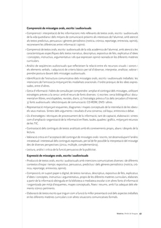 Comprensió de missatges orals, escrits i audiovisuals
•	Comprensió i interpretació de les informacions més rellevants de textos orals, escrits i audiovisuals
  de la vida quotidiana i dels mitjans de comunicació pròxims als interessos de l’alumnat, amb atenció
  als textos predictius, persuasius i gèneres periodístics (notícia, crònica, reportatge, entrevista, opinió),
  reconeixent les diferències entre informació i opinió.
•	Comprensió de textos orals, escrits i audiovisuals de la vida acadèmica de l’alumnat, amb atenció a les
  característiques específiques dels textos narratius, descriptius, expositius de fets, explicatius d’idees
  i conceptes, instructius, argumentatius i els que expressen opinió raonada en les diferents matèries
  curriculars.
•	Anàlisi de seqüències audiovisuals que reflecteixen la relació entre els recursos visuals i sonors i
  els elements verbals, i adquisició de criteris bàsics per tal d’observar, interpretar, analitzar, valorar i
  prendre postura davant dels missatges audiovisuals.
•	Identificació de l’estructura comunicativa dels missatges orals, escrits i audiovisuals treballats: les
  intencions de l’emissor/a mitjançant les modalitats oracionals i l’ordre jeràrquic de les idees expres-
  sades, entre d’altres.
•	Cerca d’informació i hàbits de consulta per comprendre i ampliar el contingut dels missatges, utilitzant
  estratègies prèvies a la cerca i amb el recurs de fonts diverses: 1) escrites: cerca bibliogràfica i docu-
  mental en llibres, enciclopèdies, revistes, diaris; 2) l’estratègia prèvia a l’ús dels cercadors d’Internet;
  3) fonts audiovisuals i electròniques de comunicació: CD-ROM, DVD i altres.
•	Representació mitjançant esquemes, diagrames i mapes conceptuals de la interrelació de les idees i
  els seus matisos. Síntesi dels arguments i resultats d’una conversa, col·loqui, entrevista o debat.
•	Ús d’estratègies i tècniques de processament de la informació, tant de captació, elaboració i síntesi
  com d’ampliació i organització de la informació en fitxes, taules, quadres i gràfics, mitjançant recursos
  de les TIC.
•	Contrastació dels continguts de textos analitzats amb els coneixements propis, abans i després de la
  lectura.
•	Valoració crítica en l’acceptació del contingut de missatges orals i escrits, tot desenvolupant l’anàlisi
  intratextual i intertextual dels continguts expressats, per tal de fer possible la interpretació del missatge
  des de diverses perspectives (única, múltiple, complementària).
•	Lectura, anàlisi i crítica de la funció persuasiva de la publicitat.

 Expressió de missatges orals, escrits i audiovisuals
•	Producció de textos orals, escrits i audiovisuals amb intencions comunicatives diverses i de diferents
  contextos d’espai i temps: expositius, persuasius, predictius i dels gèneres periodístics (notícia, crò-
  nica, reportatge, entrevista, opinió).
•	Composició, en suport paper o digital, de textos narratius, descriptius, expositius de fets, explicatius
  d’idees i conceptes, instructius i argumentatius, propis de les diferents matèries curriculars, elaborats
  a partir de la informació obtinguda en la biblioteca o mediateca escolar o en altres fonts d’informació
  i organitzada per mitjà d’esquemes, mapes conceptuals, fitxes i resums, amb l’ús adequat dels ele-
  ments icònics pertinents.
•	Elaboració de textos escrits que tinguin com a funció la millor presentació oral dels aspectes treballats
  en les diferents matèries curriculars o en altres situacions comunicatives formals.




                                                                                          Matèries. Àmbit de llengües 61
 