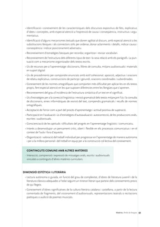 •	Identificació i coneixement de les característiques dels discursos expositius de fets, explicatius
   d’idees i conceptes, amb especial atenció a l’expressió de causa i conseqüència, instructius i argu-
   mentatius.
 •	Identificació d’alguns mecanismes textuals que donen agilitat al discurs, amb especial atenció a les
   substitucions lèxiques i als connectors útils per ordenar, donar aclariments i detalls, indicar causa i
   conseqüència i indicar posicionament adversatiu.
 •	Reconeixement d’estratègies bàsiques per recordar, organitzar i revisar vocabulari.
 •	Reconeixement de l’estructura dels diferents tipus de text i la seva relació amb els paràgrafs. La pun-
   tuació com a mecanisme organitzador dels textos escrits.
 •	Ús de recursos per a l’aprenentatge: diccionaris, llibres de consulta, mitjans audiovisuals i materials
   en suport digital.
 •	Ús de procediments per compondre enunciats amb estil cohesionat: aposició, adjectius i oracions
   de relatiu explicatius, construccions de participi i gerundi, oracions coordinades i subordinades.
 •	Coneixement de les normes ortogràfiques que comporten més dificultat per aplicar-les en els textos
   propis, fent especial atenció en les que suposen diferències entre les llengües que s’aprenen.
 •	Reconeixement del grau d’incidència de l’estructura sintàctica d’un text en el significat.
 •	Ús d’estratègies per a la correcció lingüística i revisió gramatical dels textos mitjançant l’ús i la consulta
   de diccionaris, eines informàtiques de revisió del text, compendis gramaticals i reculls de normes
   ortogràfiques.
 •	Acceptació de l’error com a part del procés d’aprenentatge i actitud positiva de superació.
 •	Participació en l’avaluació i ús d’estratègies d’autoavaluació i autocorrecció, de les produccions orals,
   escrites i audiovisuals.
 •	Conscienciació de les aptituds i dificultats del progrés en l’aprenentatge lingüístic i comunicatiu.
 •	Interès a desenvolupar un pensament crític, obert i flexible en els processos comunicatius i en el
   context de l’aula i fora d’aquesta.
 •	Organització i valoració del treball individual per progressar en l’aprenentatge de manera autònoma
   i per a la millora personal i del treball en equip per a la construcció col·lectiva del coneixement.


  ConTINGUTS COMUNS amb altres matèries
 ·	Interacció, comprensió i expressió de missatges orals, escrits i audiovisuals
   vinculats a continguts d’altres matèries curriculars.



DIMENSIÓ ESTÈTICA I LITERÀRIA 
 •	Lectura autònoma o guiada, en funció del grau de complexitat, d’obres de literatura juvenil i de la
   literatura clàssica adequades a l’edat seguint un itinerari literari que parteixi dels coneixements previs
   de qui llegeix.
 •	Coneixement d’obres significatives de la cultura literària catalana i castellana, a partir de la lectura
   comentada de fragments, del visionament d’audiovisuals, representacions teatrals o recitacions
   poètiques o audició de poemes musicats.




                                                                                           Matèries. Àmbit de llengües 63
 