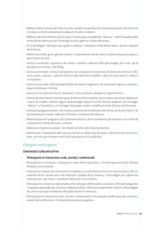 •	Reflexió sobre la situació de l’obra en el seu context, tot aprofitant els coneixements previs de l’alumnat
   i la relació amb els coneixements adquirits en altres matèries.
 •	Reflexió sobre els elements que fan que una obra sigui considerada “clàssica” i sobre l’actualitat dels
   temes de les obres que han mantingut la seva vigència a través del temps.
 •	Ús d’estratègies i tècniques que ajudin a analitzar i interpretar el text literari abans, durant i després
   de la lectura.
 •	Diferenciació dels grans gèneres literaris i reconeixement de les seves característiques principals a
   partir de les lectures.
 •	Lectura comentada i expressiva de contes i novel·les; valoració dels personatges, de la veu i de la
   perspectiva narrativa, i del diàleg.
 •	Lectura comentada i recitació de poemes, tot comparant el tractament de temes recurrents en dife-
   rents autors i autores, i valorant la funció dels elements simbòlics i dels recursos retòrics i mètrics
   en el poema.
 •	Lectura comentada i dramatitzada d’obres de teatre o fragments, tot reconeixent algunes caracterís-
   tiques temàtiques i formals.
 •	Lectura en veu alta amb dicció, entonació i ritme correctes, adequats al registre literari.
 •	Creació de textos literaris amb tècniques de foment de la creativitat i de simulació, versionat o elaboració
   a partir de models, utilitzant alguns aprenentatges adquirits en les lectures (adaptant els missatges
   “clàssics” a l’actualitat, a un missatge més proper i propi o modificant-ne les formes o els formats).
 •	Utilització progressivament i de manera autònoma de la biblioteca del centre, de les de l’entorn, de
   les biblioteques virtuals i webs per al foment i orientació de la lectura.
 •	Desenvolupament progressiu de l’autonomia lectora i de la consideració de la lectura com a font de
   coneixement d’altres persones i cultures.
 •	Elaboració d’opinions pròpies i de treballs senzills sobre lectures literàries.
 •	Identificació i interpretació dels recursos literaris en altres tipus de textos i altres funcions comunica-
   tives, com els que s’empren amb funció persuasiva en la publicitat.

Llengües estrangeres
DIMENSIÓ COMUNICATIVA 

  Participació en interaccions orals, escrites i audiovisuals
 •	Participació en converses i simulacions sobre temes quotidians i d’interès personal amb diverses
   finalitats comunicatives.
 •	Interacció en tasques de comunicació simulades o no amb diverses funcions comunicatives, fent ús
   autònom de les convencions més habituals i pròpies de la conversa, i d’estratègies per superar les
   interrupcions i per iniciar i concloure intercanvis comunicatius.
 •	Participació en converses relacionades amb continguts d’altres àrees curriculars, formulant preguntes
   i respostes adequades per a la cerca i elaboració de les informacions pertinents i amb l’ús d’estratègies
   de comunicació per resoldre les dificultats durant la interacció.
 •	Participació en interaccions orals, escrites i audiovisuals en les tasques acadèmiques per al proces-
   sament de la informació i l’activació de processos cognitius.



                                                                                          Matèries. Àmbit de llengües 64
 
