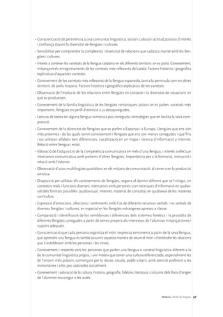 •	Conscienciació de pertinència a una comunitat lingüística, social i cultural i actitud positiva d’interès
  i confiança davant la diversitat de llengües i cultures.
•	Sensibilitat per comprendre la complexitat i diversitat de relacions que cadascú manté amb les llen-
  gües i cultures.
•	Interès a conèixer les varietats de la llengua catalana en els diferents territoris on es parla. Coneixement,
  mitjançant els enregistraments de les varietats més rellevants del català. Factors històrics i geogràfics
  explicatius d’aquestes varietats.
•	Coneixement de les varietats més rellevants de la llengua espanyola, tant a la península com en altres
  territoris de parla hispana. Factors històrics i geogràfics explicatius de les varietats.
•	Observació de l’evolució de les relacions entre llengües en contacte i la diversitat de situacions en
  què es produeixen.
•	Coneixement de la família lingüística de les llengües romàniques: països on es parlen, varietats més
  importants, llengües en perill d’extinció o ja desaparegudes.
•	Lectura de textos en alguna llengua romànica poc coneguda i estratègies que en facilita la seva com-
  prensió.
•	Coneixement de la diversitat de llengües que es parlen a Espanya i a Europa. Llengües que ens són
  més pròximes i de les quals tenim coneixement i llengües que ens són menys conegudes i que fins
  i tot utilitzen alfabets ben diferenciats. Localització en un mapa i recerca d’informació a Internet.
  Relació entre llengua i estat.
•	Valoració de l’adquisició de la competència comunicativa en més d’una llengua, i interès a efectuar
  intercanvis comunicatius amb parlants d’altres llengües. Importància per a la formació, instrucció i
  relació amb l’exterior.
•	Observació d’usos multilingües quotidians en els mitjans de comunicació, al carrer o en la producció
  artística.
•	Disposició per utilitzar els coneixements de llengües, segons el domini diferent que se’n tingui, en
  contextos reals i funcions diverses: intercanvis amb persones o en recerques d’informació en qualse-
  vol dels formats possibles (audiovisual, Internet, material de consulta) en qualsevol de les matèries
  curriculars.
•	Expressió d’emocions, afeccions i sentiments amb l’ús de diferents recursos verbals i no verbals de
  diverses llengües i cultures, en especial en les llengües estrangeres apreses a classe.
•	Comparació i identificació de les semblances i diferències dels sistemes fonètics i la prosòdia de
  diferents llengües conegudes a partir de temes propers als interessos de l’alumnat mitjançat eines i
  suports adequats.
•	Conscienciació que cada persona organitza el món i expressa sentiments a partir de la seva llengua,
  que aprendre una llengua és també assumir aquesta manera de veure el món i d’entendre les relacions
  que s’estableixen amb les persones i les coses.
•	Coneixement i respecte vers les persones que parlen una llengua o varietat lingüística diferent a la
  de la comunitat lingüística pròpia, i així mateix que tenen una cultura diferenciada, especialment les
  de l’entorn més pròxim, començant per la classe, escola, poble o barri, amb atenció preferent a les
  minoritàries i a les poc valorades socialment.
•	Coneixement i valoració de la cultura, història, geografia, folklore, literatura i costums dels llocs d’origen
  de l’alumnat nouvingut a les aules.



                                                                                          Matèries. Àmbit de llengües 67
 