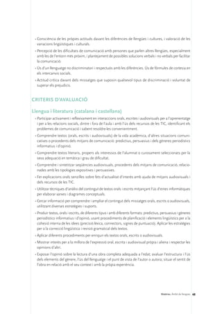 •	Consciència de les pròpies actituds davant les diferències de llengües i cultures, i valoració de les
   variacions lingüístiques i culturals.
 •	Percepció de les dificultats de comunicació amb persones que parlen altres llengües, especialment
   amb les de l’entorn més pròxim, i plantejament de possibles solucions verbals i no verbals per facilitar
   la comunicació.
 •	Ús d’un llenguatge no discriminatori i respectuós amb les diferències. Ús de fórmules de cortesia en
   els intercanvis socials.
 •	Actitud crítica davant dels missatges que suposin qualsevol tipus de discriminació i voluntat de
   superar els prejudicis.


CRITERIS D’AVALUACIÓ

Llengua i literatura (catalana i castellana)
 •	Participar activament i reflexivament en interaccions orals, escrites i audiovisuals per a l’aprenentatge
   i per a les relacions socials, dintre i fora de l’aula i amb l’ús dels recursos de les TIC, identificant els
   problemes de comunicació i sabent resoldre-les convenientment.
 •	Comprendre textos (orals, escrits i audiovisuals) de la vida acadèmica, d’altres situacions comuni-
   catives o procedents dels mitjans de comunicació: predictius, persuasius i dels gèneres periodístics
   informatius i d’opinió.
 •	Comprendre textos literaris, propers als interessos de l’alumnat o curosament seleccionats per la
   seva adequació en temàtica i grau de dificultat.
 •	Comprendre i sintetitzar seqüències audiovisuals, procedents dels mitjans de comunicació, relacio-
   nades amb les tipologies expositives i persuasives.
 •	Fer explicacions orals senzilles sobre fets d’actualitat d’interès amb ajuda de mitjans audiovisuals i
   dels recursos de les TIC.
 •	Utilitzar tècniques d’anàlisi del contingut de textos orals i escrits mitjançant l’ús d’eines informàtiques
   per elaborar xarxes i diagrames conceptuals.
 •	Cercar informació per comprendre i ampliar el contingut dels missatges orals, escrits o audiovisuals,
   utilitzant diverses estratègies i suports.
 •	Produir textos, orals i escrits, de diferents tipus i amb diferents formats: predictius, persuasius i gèneres
   periodístics informatius i d’opinió, usant procediments de planificació i elements lingüístics per a la
   cohesió interna de les idees (precisió lèxica, connectors, signes de puntuació). Aplicar les estratègies
   per a la correcció lingüística i revisió gramatical dels textos.
 •	Aplicar diferents procediments per enriquir els textos orals, escrits o audiovisuals.
 •	Mostrar interès per a la millora de l’expressió oral, escrita i audiovisual pròpia i aliena i respectar les
   opinions d’altri.
 •	Exposar l’opinió sobre la lectura d’una obra completa adequada a l’edat; avaluar l’estructura i l’ús
   dels elements del gènere, l’ús del llenguatge i el punt de vista de l’autor o autora; situar el sentit de
   l’obra en relació amb el seu context i amb la pròpia experiència.




                                                                                           Matèries. Àmbit de llengües 68
 