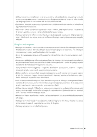 •	Utilitzar els coneixements literaris en la comprensió i la valoració de textos breus o fragments, tot
   tenint en compte alguns temes i motius recurrents, les característiques del gènere, el valor simbòlic
   del llenguatge poètic i la funcionalitat dels recursos retòrics del text.
 •	Crear textos, en suport paper o digital, prenent com a model un text literari treballat a l’aula o fer-ne
   alguna transformació senzilla.
 •	Reconèixer i valorar la diversitat lingüística d’Europa i del món, amb especial atenció a la realitat de
   la família lingüística romànica i de la realitat de les llengües a Europa.
 •	Participar activament i reflexivament en l’avaluació (autoregulació, coavaluació) del propi aprenen-
   tatge i el d’altri amb una actitud activa i de confiança en la pròpia capacitat d’aprenentatge i ús de les
   llengües.

Llengües estrangeres
 •	Participar en converses i simulacions breus, relatives a situacions habituals o d’interès personal i amb
   finalitats comunicatives diferents, utilitzant les convencions pròpies de la conversa i les estratègies
   necessàries per resoldre les dificultats durant la interacció.
 •	Ús de fòrmules característiques del llenguatge formal i de l’informal en les comunicacions orals i
   escrites.
 •	Comprendre la idea general i informacions específiques de missatges i documents autèntics incloent-hi
   els procedents dels mitjans de comunicació, i semiautèntics en suport i format de tipologia diversa,
   sobre temes d’interès dels àmbits personal i educatiu.
 •	Comprendre la informació general i l’específica de diferents textos escrits, autèntics i adaptats,
   d’extensió variada, i reconèixer la seva intenció comunicativa.
 •	Elaborar de forma semicontrolada textos de tipologia diversa, orals i escrits, tenint cura del registre,
   el lèxic, les estructures, i alguns elements de cohesió i coherència per marcar la relació entre idees i
   fer-los entenedors als destinataris o destinatàries.
 •	Utilitzar els coneixements adquirits sobre el sistema lingüístic de la llengua estrangera en diferents
   contextos de comunicació, com a instrument d’autoaprenentatge i d’autocorrecció de les produccions
   pròpies orals i escrites i per comprendre les produccions d’altri.
 •	Utilitzar els recursos de les TIC de forma progressivament autònoma per buscar informació, produir
   textos a partir de models, enviar i rebre missatges de correu electrònic i per establir relacions personals
   orals i escrites, i mostrar interès pel seu ús.
 •	Mostrar una actitud respectuosa, d’interès i de descoberta envers la cultura i formes de vida diferents
   a la pròpia.
 •	Participar en l’autocorrecció i l’avaluació de les produccions pròpies i les d’altri, i mostrar una actitud
   activa i de confiança en la capacitat d’aprenentatge de llengües.
 •	Participar activament en el treball col·laboratiu.




                                                                                         Matèries. Àmbit de llengües 69
 