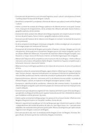 •	Conscienciació de pertinència a una comunitat lingüística, social i cultural i actitud positiva d’interès
  i confiança davant la diversitat de llengües i cultures.
•	Sensibilitat a comprendre la complexitat i diversitat de relacions que cadascú manté amb les llengües
  i cultures.
•	Interès a conèixer les varietats de la llengua catalana en els diferents territoris on es parla. Coneixe-
  ment, mitjançant els enregistraments, de les varietats més rellevants del català. Factors històrics i
  geogràfics explicatius de les varietats.
•	Coneixement de les varietats més rellevants de la llengua espanyola, tant a la península com en altres
  territoris de parla hispana. Factors històrics i geogràfics explicatius de les varietats.
•	Conscienciació de l’evolució de les relacions entre llengües en contacte i la diversitat de situacions
  que es produeixen.
•	Ús de la comparació entre llengües romàniques conegudes i d’altres estratègies per a la comprensió
  de missatges propers als interessos de l’alumnat.
•	Coneixement de la diversitat de llengües que es parlen a Espanya i a Europa. Llengües que ens són
  més pròximes i de les quals tenim coneixement i llengües que ens són menys conegudes i que fins i
  tot utilitzen alfabets ben diferenciats. Visionament de material en diferents llengües europees. Loca-
  lització en un mapa i recerca d’informació a Internet. Les famílies lingüístiques més conegudes.
•	Valoració de l’adquisició de la competència comunicativa en més d’una llengua, i interès a efectuar
  intercanvis comunicatius amb parlants d’altres llengües. Importància d’aquesta competència per a
  la formació, instrucció i relació amb l’exterior.
•	Observació d’usos multilingües quotidians en els mitjans de comunicació, al carrer, en la producció
  artística.
•	Disposició a utilitzar els coneixements de llengües, segons el domini diferent que se’n tingui, en contextos
  reals i funcions diverses: intercanvis amb persones o en recerques d’informació en qualsevol dels for-
  mats possibles (audiovisual, Internet, material de consulta) en qualsevol de les matèries curriculars.
•	Expressió d’emocions, afeccions i sentiments amb l’ús de diferents recursos verbals i no verbals de
  diverses llengües i cultures, en especial en les llengües estrangeres apreses a classe.
•	Comparació i identificació de les semblances i diferències dels sistemes fonètics i la prosòdia de
  diferents llengües conegudes a partir de temes propers als interessos de l’alumnat mitjançant eines
  i suports adequats.
•	Conscienciació que cada persona organitza el món i expressa sentiments a partir de la seva llengua, i
  que aprendre una llengua és també assumir aquesta manera de veure el món i d’entendre les relacions
  que s’estableixen amb les persones i les coses.
•	Interès a parlar correctament la llengua pròpia i les apreses en el currículum escolar. Influències entre
  llengües al llarg de la història i en l’actualitat: manlleus, formes de calc.
•	Valoració i argumentació raonada que no hi ha cap llengua que sigui inherentment superior o inferior
  –independentment del nombre de parlants de cada una i que tinguin estat o no– i que totes estan
  adaptades a les necessitats de les persones que les parlen. Recerca sociolingüística per captar actituds
  negatives envers llengües o variacions de llengües.
•	Conscienciació de la vida, mort i la revitalització de les llengües al món: les llengües i els estats, llen-
  gües oficials i els factors que les han condicionat, llengües minoritàries.




                                                                                         Matèries. Àmbit de llengües 77
 