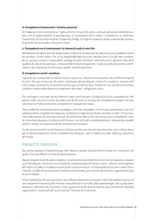 6.	Competència d’autonomia i iniciativa personal
És l’adquisició de la consciència i l’aplicació d’un conjunt de valors i actituds personals interrelaciona-
des, com la responsabilitat, la perseverança, el coneixement de si mateix i l’autoestima, la creativitat,
l’autocrítica, el control emocional, la capacitat d’elegir, d’imaginar projectes i portar endavant les accions,
d’aprendre de les errades i d’assumir riscos.

7.	Competència en el coneixement i la interacció amb el món físic
Mobilització de sabers que han de permetre a l’alumnat comprendre les relacions que s’estableixen entre
les societats i el seu entorn i fer un ús responsable dels recursos naturals, tenir cura del medi ambient,
fer un consum racional i responsable i protegir la salut individual i col·lectiva com a elements clau de la
qualitat de vida de les persones. Inclou també el desenvolupament i l’aplicació del pensament cientifi-
cotècnic per interpretar la informació, predir i prendre decisions.

8.	Competència social i ciutadana
Capacitat per comprendre la realitat social en què es viu, afrontar la convivència i els conflictes emprant
el judici ètic que es basa en els valors i pràctiques democràtiques i exercir la ciutadania, actuant amb
criteri propi, contribuint a la construcció de la pau i la democràcia i mantenint una actitud constructiva,
solidària i responsable davant el compliment dels drets i obligacions cívics.

Els continguts curriculars de les diferents àrees contribueixen a l’adquisició de les competències. Per
aquest motiu, en el currículum de cadascuna de les àrees, hi consten les competències pròpies i la seva
contribució a l’adquisició de les competències bàsiques de l’etapa.

Però també són necessàries altres estratègies. Entre les estratègies i formes que contribueixen a la con-
solidació de les competències bàsiques cal destacar l’organització de les activitats a l’aula i el funciona-
ment dels centres, les activitats docents, les formes de relació i de comunicació que s’estableixen entre
la comunitat educativa i la relació amb l’entorn. Les activitats complementàries i extraescolars poden
afavorir, també, la consecució de les competències bàsiques.

En els centres també s’ha de fomentar la lectura en les activitats de totes les àrees, com a factor bàsic
per al desenvolupament de les competències bàsiques i per a l’adquisició dels objectius educatius
de l’etapa.

Projecte educatiu
Els centres disposen d’autonomia per fixar objectius propis d’acord amb el context on s’insereixen, els
quals s’han de reflectir en el seu projecte educatiu.

Aquest projecte recull els valors, objectius i prioritats d’actuació del centre, així com els aspectes singulars
que l’identifiquen. Ha de tenir en compte les característiques de l’entorn social, cultural i sociolingüístic
del centre, fer palès el respecte al principi de no-discriminació i d’inclusió educativa com a valors fona-
mentals i establir els principis per a l’atenció a la diversitat, que inclouen les mesures organitzatives que
el centre adopti.

S’han d’especificar els principis bàsics per al desenvolupament curricular, l’oferta de matèries així com el
seu tractament transversal, les mesures necessàries per a la millora dels aprenentatges i els acords sobre
avaluació i promoció de l’alumnat. Inclou igualment el pla d’acció tutorial, que concreta els aspectes
organitzatius i funcionals de l’acció tutorial i l’orientació a l’alumnat.




                                                         Consideracions generals sobre l’etapa d’educació secundària obligatòria 8
 