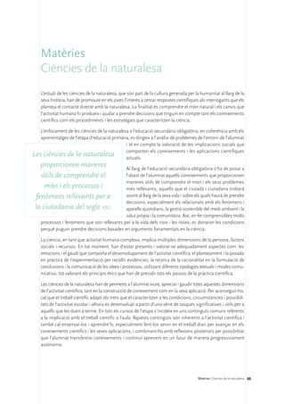 Matèries
    Ciències de la naturalesa
    L’estudi de les ciències de la naturalesa, que són part de la cultura generada per la humanitat al llarg de la
    seva història, han de promoure en els joves l’interès a cercar respostes científiques als interrogants que els
    planteja el contacte directe amb la naturalesa. La finalitat és comprendre el món natural i els canvis que
    l’activitat humana hi produeix i ajudar a prendre decisions que tinguin en compte tant els coneixements
    científics com els procediments i les estratègies que caracteritzen la ciència.

   L’enfocament de les ciències de la naturalesa a l’educació secundària obligatòria, en coherència amb els
   aprenentatges de l’etapa d’educació primària, es dirigeix a l’anàlisi de problemes de l’entorn de l’alumnat
                                               i té en compte la valoració de les implicacions socials que
                                               comporten els coneixements i les aplicacions científiques
Les ciències de la naturalesa                  actuals.
   proporcionen maneres                      Al llarg de l’educació secundària obligatòria s’ha de posar a
   útils de comprendre el                    l’abast de l’alumnat aquells coneixements que proporcionen
                                             maneres útils de comprendre el món i els seus problemes
     món i els processos i                   més rellevants, aquells que el ciutadà i ciutadana trobarà
 fenòmens rellevants per a                   sovint al llarg de la seva vida i sobre els quals haurà de prendre
                                             decisions, especialment els relacionats amb els fenòmens i
 la ciutadania del segle xxi.                aparells quotidians, la gestió sostenible del medi ambient i la
                                             salut pròpia i la comunitària. Així, en fer comprensibles molts
    processos i fenòmens que són rellevants per a la vida dels nois i les noies, es donaran les condicions
    perquè puguin prendre decisions basades en arguments fonamentats en la ciència.

    La ciència, en tant que activitat humana complexa, implica múltiples dimensions de la persona, factors
    socials i recursos. En tot moment, han d’estar presents i valorar-se adequadament aspectes com: les
    emocions i el gaudi que comporta el desenvolupament de l’activitat científica, el plantejament i la posada
    en pràctica de l’experimentació per recollir evidències, la recerca de la racionalitat en la formulació de
    conclusions i la comunicació de les idees i processos, utilitzant diferents tipologies textuals i modes comu-
    nicatius, tot valorant els principis ètics que han de presidir tots els passos de la pràctica científica.

    Les ciències de la naturalesa han de permetre a l’alumnat viure, apreciar i gaudir totes aquestes dimensions
    de l’activitat científica, tant en la construcció de coneixement com en la seva aplicació. Per aconseguir-ho,
    cal que el treball científic adapti els trets que el caracteritzen a les condicions, circumstàncies i possibili-
    tats de l’activitat escolar i alhora es desenvolupi a partir d’una sèrie de tasques significatives i útils per a
    aquells que les duen a terme. En tots els cursos de l’etapa s’incideix en uns continguts comuns referents
    a la implicació amb el treball científic a l’aula. Aquests continguts són inherents a l’activitat científica i
    també cal ensenyar-los i aprendre’ls, especialment fent-los servir en el treball diari per avançar en els
    coneixements científics i les seves aplicacions, i combinant-ho amb reflexions posteriors per possibilitar
    que l’alumnat transfereixi coneixements i continuï aprenent en un futur de manera progressivament
    autònoma.




                                                                                          Matèries. Ciències de la naturalesa 80
 