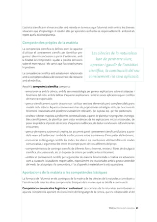 L’activitat científica en el marc escolar serà reeixida en la mesura que l’alumnat trobi sentit a les diverses
situacions que s’hi plantegin i li resultin útils per aprendre a enfrontar-se responsablement i amb èxit als
reptes que la societat planteja.

Competències pròpies de la matèria
La competència científica es defineix com la capacitat
d’utilitzar el coneixement científic per identificar pre-          Les ciències de la naturalesa
guntes i obtenir conclusions a partir d’evidències, amb
la finalitat de comprendre i ajudar a prendre decisions              han de permetre viure,
sobre el món natural i els canvis que l’activitat humana
                                                                  apreciar i gaudir de l’activitat
hi produeix.
                                                                 científica, la construcció del seu
La competència científica està estretament relacionada
amb la competència bàsica del coneixement i la interacció        coneixement i la seva aplicació.
amb el món físic.

Assolir la competència científica comporta:
  •	emocionar-se amb la ciència, amb la seva metodologia per generar explicacions sobre els objectes i
    fenòmens del món, amb la bellesa d’aquestes explicacions i amb les seves aplicacions quan s’utilitza
    de manera responsable;
  •	pensar científicament a partir de construir i utilitzar versions elementals però complexes dels grans
    models de la ciència. Aquests coneixements han de proporcionar estratègies útils per descriure els
    fenòmens relacionats amb problemes socialment rellevants, per explicar-los i per fer prediccions;
  •	analitzar i donar resposta a problemes contextualitzats, a partir de plantejar-se preguntes investiga-
    bles científicament, de planificar com trobar evidències de les explicacions inicials elaborades, de
    posar en pràctica el procés de recerca d’aquestes evidències, de deduir conclusions i d’analitzar-les
    críticament;
  •	pensar de manera autònoma i creativa, tot assumint que el coneixement científic evoluciona a partir
    de la recerca d’evidències i també de les discussions sobre les maneres d’interpretar els fenòmens;
  •	comunicar en llenguatge científic les dades, les idees i les conclusions utilitzant diferents modes
    comunicatius, i argumentar-les tenint en compte punts de vista diferents del propi;
  •	comprendre textos de contingut científic de diferents fonts (Internet, revistes i llibres de divulgació
    científica, discursos orals, etc.) i disposar de criteris per analitzar-los críticament;
  •	utilitzar el coneixement científic per argumentar de manera fonamentada i creativa les actuacions
    com a ciutadans i ciutadanes responsables, especialment les relacionades amb la gestió sostenible
    del medi, la salut pròpia i la comunitària, i l’ús d’aparells i materials en la vida quotidiana.

Aportacions de la matèria a les competències bàsiques
La formació de l’alumnat en els continguts de la matèria de les ciències de la naturalesa contribueix a
l’assoliment de totes les altres competències bàsiques de la manera que es detalla a continuació.

Competència comunicativa lingüística i audiovisual. Les ciències de la naturalesa contribueixen a
aquesta competència aportant el coneixement del llenguatge de la ciència, que és indissociable al del




                                                                                    Matèries. Ciències de la naturalesa 81
 