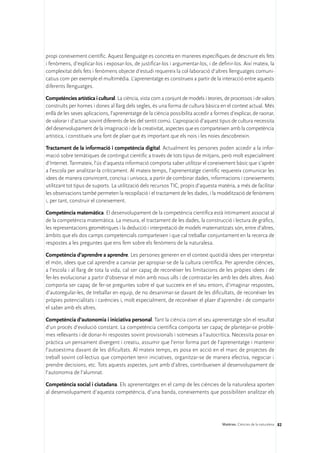propi coneixement científic. Aquest llenguatge es concreta en maneres específiques de descriure els fets
i fenòmens, d’explicar-los i exposar-los, de justificar-los i argumentar-los, i de definir-los. Així mateix, la
complexitat dels fets i fenòmens objecte d’estudi requereix la col·laboració d’altres llenguatges comuni-
catius com per exemple el multimèdia. L’aprenentatge es construeix a partir de la interacció entre aquests
diferents llenguatges.

Competències artística i cultural. La ciència, vista com a conjunt de models i teories, de processos i de valors
construïts per homes i dones al llarg dels segles, és una forma de cultura bàsica en el context actual. Més
enllà de les seves aplicacions, l’aprenentatge de la ciència possibilita accedir a formes d’explicar, de raonar,
de valorar i d’actuar sovint diferents de les del sentit comú. L’apropiació d’aquest tipus de cultura necessita
del desenvolupament de la imaginació i de la creativitat, aspectes que es comparteixen amb la competència
artística, i constitueix una font de plaer que és important que els nois i les noies descobreixin.

Tractament de la informació i competència digital. Actualment les persones poden accedir a la infor-
mació sobre temàtiques de contingut científic a través de tots tipus de mitjans, però molt especialment
d’Internet. Tanmateix, l’ús d’aquesta informació comporta saber utilitzar el coneixement bàsic que s’aprèn
a l’escola per analitzar-la críticament. Al mateix temps, l’aprenentatge científic requereix comunicar les
idees de manera convincent, concisa i unívoca, a partir de combinar dades, informacions i coneixements
utilitzant tot tipus de suports. La utilització dels recursos TIC, propis d’aquesta matèria, a més de facilitar
les observacions també permeten la recopilació i el tractament de les dades, i la modelització de fenòmens
i, per tant, construir el coneixement.

Competència matemàtica. El desenvolupament de la competència científica està íntimament associat al
de la competència matemàtica. La mesura, el tractament de les dades, la construcció i lectura de gràfics,
les representacions geomètriques i la deducció i interpretació de models matematitzats són, entre d’altres,
àmbits que els dos camps competencials comparteixen i que cal treballar conjuntament en la recerca de
respostes a les preguntes que ens fem sobre els fenòmens de la naturalesa.

Competència d’aprendre a aprendre. Les persones generen en el context quotidià idees per interpretar
el món, idees que cal aprendre a canviar per apropiar-se de la cultura científica. Per aprendre ciències,
a l’escola i al llarg de tota la vida, cal ser capaç de reconèixer les limitacions de les pròpies idees i de
fer-les evolucionar a partir d’observar el món amb nous ulls i de contrastar-les amb les dels altres. Això
comporta ser capaç de fer-se preguntes sobre el que succeeix en el seu entorn, d’imaginar respostes,
d’autoregular-les, de treballar en equip, de no desanimar-se davant de les dificultats, de reconèixer les
pròpies potencialitats i carències i, molt especialment, de reconèixer el plaer d’aprendre i de compartir
el saber amb els altres.

Competència d’autonomia i iniciativa personal. Tant la ciència com el seu aprenentatge són el resultat
d’un procés d’evolució constant. La competència científica comporta ser capaç de plantejar-se proble-
mes rellevants i de donar-hi respostes sovint provisionals i sotmeses a l’autocrítica. Necessita posar en
pràctica un pensament divergent i creatiu, assumir que l’error forma part de l’aprenentatge i mantenir
l’autoestima davant de les dificultats. Al mateix temps, es posa en acció en el marc de projectes de
treball sovint col·lectius que comporten tenir iniciatives, organitzar-se de manera efectiva, negociar i
prendre decisions, etc. Tots aquests aspectes, junt amb d’altres, contribueixen al desenvolupament de
l’autonomia de l’alumnat.

Competència social i ciutadana. Els aprenentatges en el camp de les ciències de la naturalesa aporten
al desenvolupament d’aquesta competència, d’una banda, coneixements que possibiliten analitzar els




                                                                                      Matèries. Ciències de la naturalesa 82
 
