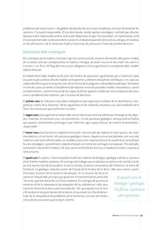 problemes del nostre entorn i els globals del planeta des de la seva complexitat, així com fonamentar les
opinions i l’actuació responsable. D’una altra banda, també aporten estratègies i actituds per afrontar
aquesta anàlisi relacionades amb la recerca de l’objectivitat, el rigor i la racionalitat i, al mateix temps, amb
el reconeixement dels condicionaments socials en el desenvolupament de la ciència, del grau d’incertesa
en les afirmacions i de la necessitat d’aplicar el principi de precaució a l’hora de prendre decisions.

Estructura dels continguts
Els continguts de la matèria s’orienten cap a la construcció de versions elementals dels grans models
de la ciència útils per conceptualitzar la matèria, l’energia, els ésser vius en el seu medi i els canvis a
l’univers i a la Terra. Al llarg dels tres cursos obligatoris anirà augmentant la complexitat dels models
objecte d’estudi.

El treball entorn dels models ha de partir de l’anàlisi de situacions significatives per a l’alumnat. Cada
situació es pot analitzar des de models corresponents a diferents disciplines científiques, i en cada cas
caldrà identificar quina és la que és més útil en funció de la pregunta o del problema plantejat. Tanmateix
en tots els casos cal tendir a l’establiment de relacions entre els possibles models interpretatius, sovint
complementaris. L’alumnat haurà de ser capaç d’utilitzar aquests models per a la comprensió de situa-
cions o problemes ben diversos i per a la presa de decisions.

El primer curs de l’educació secundària obligatòria està organitzat al voltant de la identificació, inter-
pretació i anàlisi de la diversitat i de les regularitats en els materials, els éssers vius, els embolcalls de la
Terra i les estructures que conformen l’univers.

El segon curs està organitzat al voltant dels canvis relacionats amb transferències d’energia en els objec-
tes i materials, en els éssers vius i els ecosistemes, i en els processos geològics, sempre amb la finalitat
que aquests coneixements promoguin que l’alumnat sigui capaç d’actuar de manera fonamentada i
responsable.

El tercer curs posa l’accent en aspectes funcionals i estructurals per explicar el canvi químic, els siste-
mes elèctrics, el cos humà i els processos geològics interns. Aquest curs es pot plantejar com una sola
matèria o com dues diferenciades i en ambdós casos serà important buscar la coordinació, tant pel que
fa a les estratègies i procediments objecte d’estudi com entre els continguts conceptuals. Per exemple,
connectant l’estudi de la matèria i els seus canvis amb el de les funcions a l’espècie humana. L’avaluació
serà conjunta.

El quart curs és optatiu i l’alumnat podrà escollir les matèries de biologia i geologia o de física i química
entre d’altres matèries optatives. El contingut de biologia que es planteja se centra en la introducció de
les tres teories-clau de la disciplina: la teoria cel·lular, la teoria cromosòmica de l’herència i la teoria de
l’evolució. La geologia s’aborda a partir de l’estudi de la història de la Terra i dels seus canvis a partir
d’introduir la teoria de la tectònica de plaques. El currículum de física se
centra en l’estudi dels principis que governen el moviment de les partícules              A quart curs la
i les ones, que han donat lloc a la física moderna. El contingut de química se
centra en el de la interpretació de propietats de les substàncies i dels seus          biologia i geologia
canvis en funció de la teoria atomicomolecular. Tot i que aquest curs té com
                                                                                       i la física i química
a fil conductor les grans teories de la ciència, el seu estudi no s’ha de desvin-
cular de la interpretació de problemes de la humanitat, així com de l’anàlisi              són optatives.
crítica de les actuacions que es duen a terme.




                                                                                       Matèries. Ciències de la naturalesa 83
 