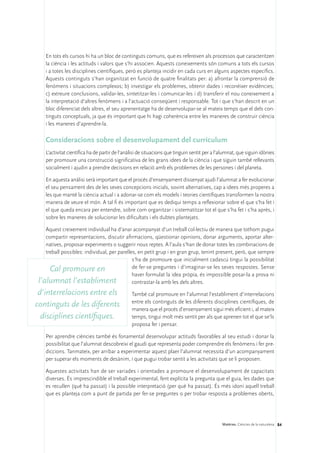 En tots els cursos hi ha un bloc de continguts comuns, que es refereixen als processos que caracteritzen
    la ciència i les actituds i valors que s’hi associen. Aquests coneixements són comuns a tots els cursos
    i a totes les disciplines científiques, però es planteja incidir en cada curs en alguns aspectes específics.
    Aquests continguts s’han organitzat en funció de quatre finalitats per: a) afrontar la comprensió de
    fenòmens i situacions complexos; b) investigar els problemes, obtenir dades i reconèixer evidències;
    c) extreure conclusions, validar-les, sintetitzar-les i comunicar-les i d) transferir el nou coneixement a
    la interpretació d’altres fenòmens i a l’actuació conseqüent i responsable. Tot i que s’han descrit en un
    bloc diferenciat dels altres, el seu aprenentatge ha de desenvolupar-se al mateix temps que el dels con-
    tinguts conceptuals, ja que és important que hi hagi coherència entre les maneres de construir ciència
    i les maneres d’aprendre-la.

    Consideracions sobre el desenvolupament del currículum
    L’activitat científica ha de partir de l’anàlisi de situacions que tinguin sentit per a l’alumnat, que siguin idònies
    per promoure una construcció significativa de les grans idees de la ciència i que siguin també rellevants
    socialment i ajudin a prendre decisions en relació amb els problemes de les persones i del planeta.

    En aquesta anàlisi serà important que el procés d’ensenyament dissenyat ajudi l’alumnat a fer evolucionar
    el seu pensament des de les seves concepcions inicials, sovint alternatives, cap a idees més properes a
    les que manté la ciència actual i a adonar-se com els models i teories científiques transformen la nostra
    manera de veure el món. A tal fi és important que es dediqui temps a reflexionar sobre el que s’ha fet i
    el que queda encara per entendre, sobre com organitzar i sistematitzar tot el que s’ha fet i s’ha après, i
    sobre les maneres de solucionar les dificultats i els dubtes plantejats.

    Aquest creixement individual ha d’anar acompanyat d’un treball col·lectiu de manera que tothom pugui
    compartir representacions, discutir afirmacions, qüestionar opinions, donar arguments, aportar alter-
    natives, proposar experiments o suggerir nous reptes. A l’aula s’han de donar totes les combinacions de
    treball possibles: individual, per parelles, en petit grup i en gran grup, tenint present, però, que sempre
                                              s’ha de promoure que inicialment cadascú tingui la possibilitat
      Cal promoure en                         de fer-se preguntes i d’imaginar-se les seves respostes. Sense
                                              haver formulat la idea pròpia, és impossible posar-la a prova ni
 l’alumnat l’establiment                      contrastar-la amb les dels altres.
 d’interrelacions entre els                     També cal promoure en l’alumnat l’establiment d’interrelacions
                                                entre els continguts de les diferents disciplines científiques, de
continguts de les diferents                     manera que el procés d’ensenyament sigui més eficient i, al mateix
  disciplines científiques.                     temps, tingui molt més sentit per als que aprenen tot el que se’ls
                                                proposa fer i pensar.

    Per aprendre ciències també és fonamental desenvolupar actituds favorables al seu estudi i donar la
    possibilitat que l’alumnat descobreixi el gaudi que representa poder comprendre els fenòmens i fer pre-
    diccions. Tanmateix, per arribar a experimentar aquest plaer l’alumnat necessita d’un acompanyament
    per superar els moments de desànim, i que pugui trobar sentit a les activitats que se li proposen.

    Aquestes activitats han de ser variades i orientades a promoure el desenvolupament de capacitats
    diverses. És imprescindible el treball experimental, fent explícita la pregunta que el guia, les dades que
    es recullen (què ha passat) i la possible interpretació (per què ha passat). És més idoni aquell treball
    que es planteja com a punt de partida per fer-se preguntes o per trobar resposta a problemes oberts,




                                                                                              Matèries. Ciències de la naturalesa 84
 