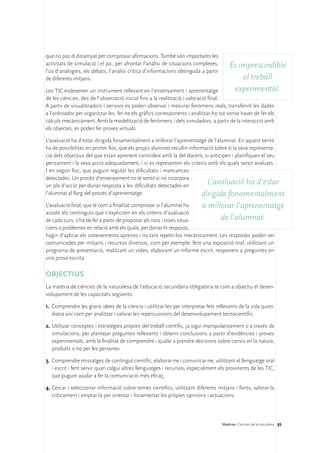 que no pas el dissenyat per comprovar afirmacions. També són importants les
activitats de simulació i el joc, per afrontar l’anàlisi de situacions complexes,       És imprescindible
l’ús d’analogies, els debats, l’anàlisi crítica d’informacions obtinguda a partir
de diferents mitjans.                                                                       el treball
Les TIC esdevenen un instrument rellevant en l’ensenyament i aprenentatge                experimental.
de les ciències, des de l’observació inicial fins a la realització i valoració final.
A partir de visualitzadors i sensors es poden observar i mesurar fenòmens reals, transferint les dades
a l’ordinador per organitzar-les, fer-ne els gràfics corresponents i analitzar-ho tot sense haver de fer els
càlculs mecànicament. Amb la modelització de fenòmens i dels simuladors, a partir de la interacció amb
els objectes, es poden fer proves virtuals.

L’avaluació ha d’estar dirigida fonamentalment a millorar l’aprenentatge de l’alumnat. En aquest sentit
ha de possibilitar, en primer lloc, que els propis alumnes recullin informació sobre si la seva representa-
ció dels objectius del que estan aprenent coincideix amb la del docent, si anticipen i planifiquen el seu
pensament i la seva acció adequadament, i si es representen els criteris amb els quals seran avaluats.
I en segon lloc, que puguin regular les dificultats i mancances
detectades. Un procés d’ensenyament no té sentit si no incorpora
un pla d’acció per donar resposta a les dificultats detectades en
                                                                           L’avaluació ha d’estar
l’alumnat al llarg del procés d’aprenentatge.                            dirigida fonamentalment
L’avaluació final, que té com a finalitat comprovar si l’alumnat ha    a millorar l’aprenentatge
assolit els continguts que s’expliciten en els criteris d’avaluació
de cada curs, s’ha de fer a partir de proposar als nois i noies situa-       de l’alumnat.
cions o problemes en relació amb els quals, per donar-hi resposta,
hagin d’aplicar els coneixements apresos i no tant repetir-los mecànicament. Les respostes poden ser
comunicades per mitjans i recursos diversos, com per exemple: fent una exposició oral, utilitzant un
programa de presentació, realitzant un vídeo, elaborant un informe escrit, responent a preguntes en
una prova escrita.

OBJECTIUS
La matèria de ciències de la naturalesa de l’educació secundària obligatòria té com a objectiu el desen-
volupament de les capacitats següents:

1.	 Comprendre les grans idees de la ciència i utilitzar-les per interpretar fets rellevants de la vida quoti-
    diana així com per analitzar i valorar les repercussions del desenvolupament tecnocientífic.

2.	Utilitzar conceptes i estratègies pròpies del treball científic, ja sigui manipulativament o a través de
   simulacions, per plantejar preguntes rellevants i obtenir conclusions a partir d’evidències i proves
   experimentals, amb la finalitat de comprendre i ajudar a prendre decisions sobre canvis en la natura,
   produïts o no per les persones.

3.	 Comprendre missatges de contingut científic, elaborar-ne i comunicar-ne, utilitzant el llenguatge oral
    i escrit i fent servir quan calgui altres llenguatges i recursos, especialment els provinents de les TIC,
    que puguin ajudar a fer la comunicació més eficaç.

4.	Cercar i seleccionar informació sobre temes científics, utilitzant diferents mitjans i fonts, valorar-la
   críticament i emprar-la per orientar i fonamentar les pròpies opinions i actuacions.




                                                                                    Matèries. Ciències de la naturalesa 85
 