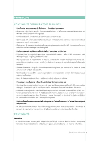 Primer curs

Continguts comuns a tots els blocs
  Per afrontar la comprensió de fenòmens i situacions complexos
 •	Observació i descripció científica d’estructures a l’univers i a la Terra, de materials i éssers vius, uti-
   litzant el vocabulari de manera rigorosa.
 •	Comparació de les característiques identificades utilitzant taules.
 •	Identificació dels criteris de classificació utilitzats per la comunitat científica i reconeixement que
   responen a acords consensuats.
 •	Plantejament de preguntes al voltant de les característiques dels materials i dels éssers vius de l’entorn,
   i valoració del seu interès per ser investigades.

  Per investigar els problemes, obtenir dades i reconèixer evidències
 •	Identificació de les magnituds a mesurar, estimació de la mesura i selecció dels instruments més
   idonis (analògics i digitals) per obtenir dades.
 •	Disseny i aplicació de procediments de mesura, utilitzant amb cura els materials i instruments, res-
   pectant les normes de seguretat i recollint les dades amb un grau de precisió adequat a l’objectiu de
   la recerca.
 •	Elaboració de taules i de gràfics, fonamentalment histogrames, per comunicar les dades de forma
   convencional i amb els recursos TIC.
 •	Identificació de les variables a observar per obtenir evidències sobre com els diferents éssers vius
   realitzen les funcions.
 •	Cerca de dades en diferents fonts i anàlisi crítica de la informació trobada.

  Per extreure conclusions, validar-les, sintetitzar-les i comunicar-les
 •	Comparació entre observacions i mesures de materials i d’éssers vius. Anàlisi dels diferents resultats
   obtinguts, de les raons que els justifiquen i de les maneres d’afrontar el tractament dels errors.
 •	Identificació de regularitats i de diferències que possibilitin la classificació de materials i éssers vius.
   Construcció de representacions de models sobre la matèria, els éssers vius i la Terra i l’univers cohe-
   rents amb les observacions fetes. Disposició a revisar els models en funció de les dades recollides i
   les opinions fonamentades dels companys i companyes.

  Per transferir el nou coneixement a la interpretació d’altres fenòmens i a l’actuació conseqüent
  i responsable
 •	Ús dels coneixements apresos per dissenyar i argumentar plans d’actuació orientats a minimitzar el
   consum de materials i el manteniment de la biodiversitat en els entorns escolar i familiar.

CONTINGUTS
La matèria
 •	Caracterització de la matèria per la seva massa i per ocupar un volum. Mesura directa i indirecta de
   la massa i el volum de diferents sòlids, líquids i gasos. Ús de la balança i de material volumètric.



                                                                                     Matèries. Ciències de la naturalesa 87
 